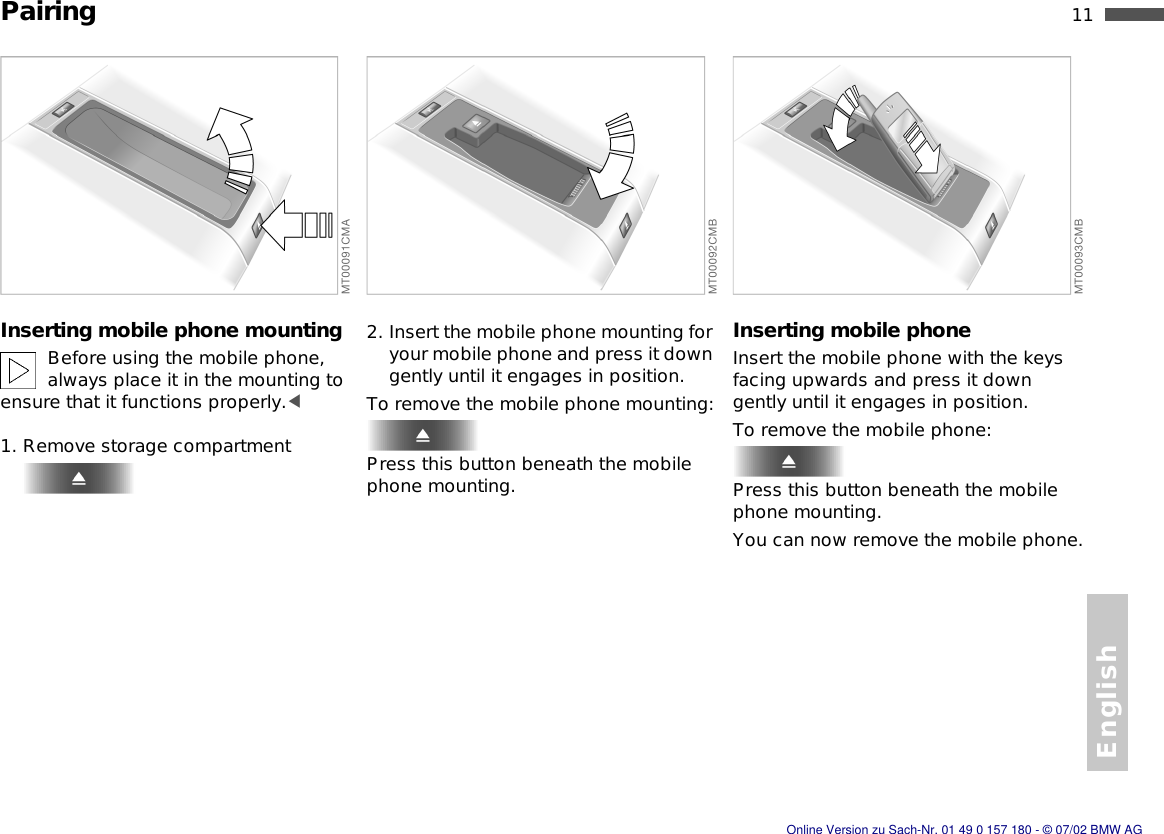 English11nPairingInserting mobile phone mountingBefore using the mobile phone, always place it in the mounting to ensure that it functions properly.&lt;1. Remove storage compartment2. Insert the mobile phone mounting for your mobile phone and press it down gently until it engages in position.To remove the mobile phone mounting:Press this button beneath the mobile phone mounting.Inserting mobile phoneInsert the mobile phone with the keys facing upwards and press it down gently until it engages in position.To remove the mobile phone:Press this button beneath the mobile phone mounting.You can now remove the mobile phone.Online Version zu Sach-Nr. 01 49 0 157 180 - © 07/02 BMW AG