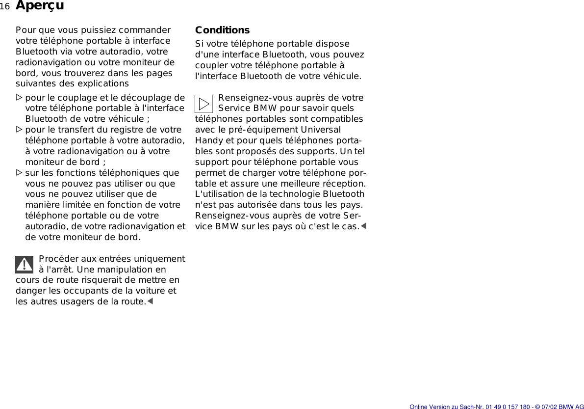 16nAperçuPour que vous puissiez commander votre téléphone portable à interface Bluetooth via votre autoradio, votre radionavigation ou votre moniteur de bord, vous trouverez dans les pages suivantes des explications &gt;pour le couplage et le découplage de votre téléphone portable à l&apos;interface Bluetooth de votre véhicule ;&gt;pour le transfert du registre de votre téléphone portable à votre autoradio, à votre radionavigation ou à votre moniteur de bord ;&gt;sur les fonctions téléphoniques que vous ne pouvez pas utiliser ou que vous ne pouvez utiliser que de manière limitée en fonction de votre téléphone portable ou de votre autoradio, de votre radionavigation et de votre moniteur de bord.Procéder aux entrées uniquement à l&apos;arrêt. Une manipulation en cours de route risquerait de mettre en danger les occupants de la voiture et les autres usagers de la route.&lt;ConditionsSi votre téléphone portable dispose d&apos;une interface Bluetooth, vous pouvez coupler votre téléphone portable à l&apos;interface Bluetooth de votre véhicule.Renseignez-vous auprès de votre Service BMW pour savoir quels téléphones portables sont compatibles avec le pré-équipement Universal Handy et pour quels téléphones porta-bles sont proposés des supports. Un tel support pour téléphone portable vous permet de charger votre téléphone por-table et assure une meilleure réception.L&apos;utilisation de la technologie Bluetooth n&apos;est pas autorisée dans tous les pays. Renseignez-vous auprès de votre Ser-vice BMW sur les pays où c&apos;est le cas.&lt;Online Version zu Sach-Nr. 01 49 0 157 180 - © 07/02 BMW AG