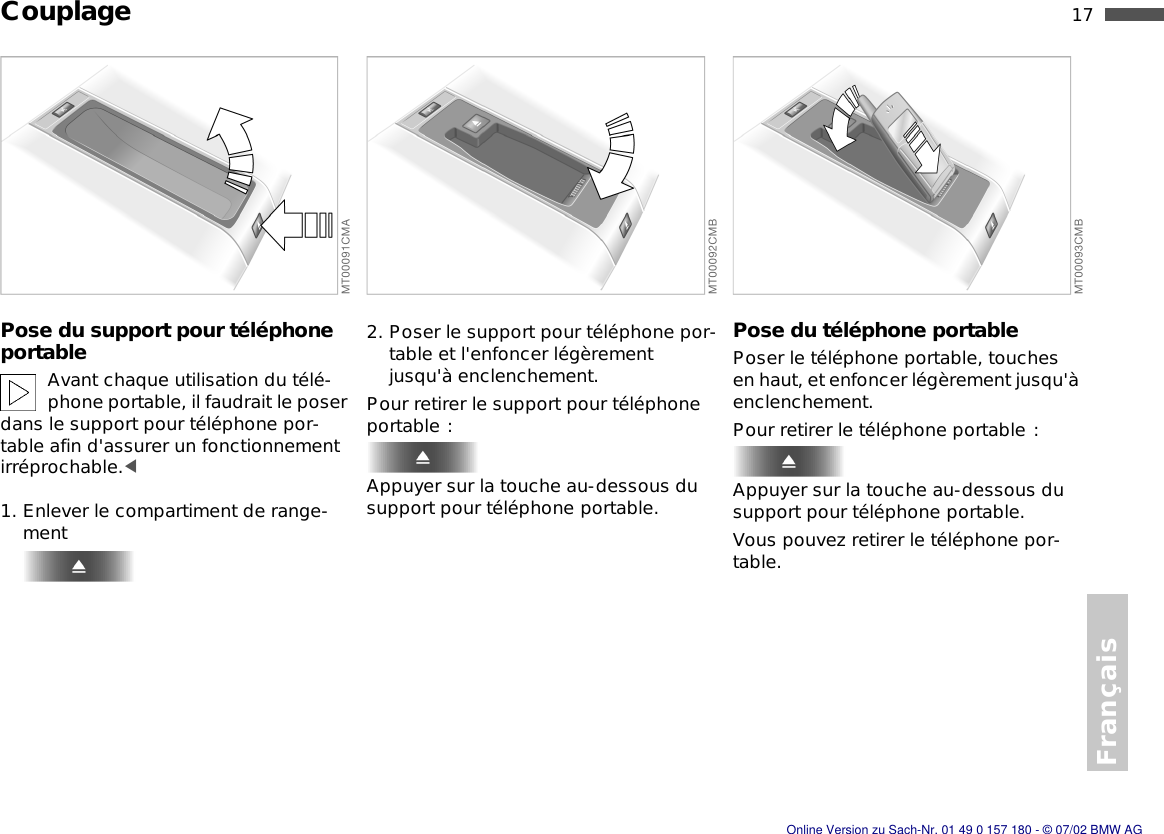 Français17nCouplagePose du support pour téléphone portableAvant chaque utilisation du télé-phone portable, il faudrait le poser dans le support pour téléphone por-table afin d&apos;assurer un fonctionnement irréprochable.&lt;1. Enlever le compartiment de range-ment2. Poser le support pour téléphone por-table et l&apos;enfoncer légèrement jusqu&apos;à enclenchement.Pour retirer le support pour téléphone portable :Appuyer sur la touche au-dessous du support pour téléphone portable.Pose du téléphone portablePoser le téléphone portable, touches en haut, et enfoncer légèrement jusqu&apos;à enclenchement.Pour retirer le téléphone portable :Appuyer sur la touche au-dessous du support pour téléphone portable.Vous pouvez retirer le téléphone por-table.Online Version zu Sach-Nr. 01 49 0 157 180 - © 07/02 BMW AG