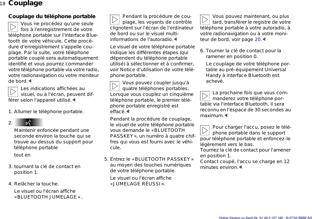 18nCouplageCouplage du téléphone portableVous ne procédez qu&apos;une seule fois à l&apos;enregistrement de votre téléphone portable sur l&apos;interface Blue-tooth de votre véhicule. Cette procé-dure d&apos;enregistrement s&apos;appelle cou-plage. Par la suite, votre téléphone portable couplé sera automatiquement identifié et vous pourrez commander votre téléphone portable via votre radio, votre radionavigation ou votre moniteur de bord.&lt;Les indications affichées au visuel, ou à l&apos;écran, peuvent dif-férer selon l&apos;appareil utilisé.&lt;1. Allumer le téléphone portable.2. Maintenir enfoncée pendant une seconde environ la touche qui se trouve au-dessus du support pour téléphone portabletout en3. tournant la clé de contact en position 1.4. Relâcher la touche.Le visuel ou l&apos;écran affiche «BLUETOOTH JUMELAGE» .Pendant la procédure de cou-plage, les voyants de contrôle clignotent sur l&apos;écran de l&apos;ordinateur de bord ou sur le visuel multi-informations de l&apos;autoradio.&lt;Le visuel de votre téléphone portable indique les différentes étapes (qui dépendent du téléphone portable utilisé) à sélectionner et à confirmer, voir Notice d&apos;utilisation de votre télé-phone portable.Vous pouvez coupler jusqu&apos;à quatre téléphones portables. Lorsque vous couplez un cinquième téléphone portable, le premier télé-phone portable enregistré est effacé.&lt;Pendant la procédure de couplage, le visuel de votre téléphone portable vous demande le «BLUETOOTH PASSKEY», un numéro à quatre chif-fres qui vous est fourni avec le véhi-cule.5. Entrez le «BLUETOOTH PASSKEY » au moyen des touches numériques de votre téléphone portable.Le visuel ou l&apos;écran affiche «JUMELAGE RÉUSSI».Vous pouvez maintenant, ou plus tard, transférer le registre de votre téléphone portable à votre autoradio, à votre radionavigation ou à votre moni-teur de bord, voir page 20.&lt;6. Tourner la clé de contact pour la ramener en position 0.Le couplage de votre téléphone por-table au pré-équipement Universal Handy à interface Bluetooth est achevé.La prochaine fois que vous com-manderez votre téléphone por-table via l&apos;interface Bluetooth, il sera reconnu en l&apos;espace de 30 secondes au maximum.&lt;Pour charger l&apos;accu, posez le télé-phone portable dans le support pour téléphone portable et enfoncez-le légèrement vers le bas. Tournez la clé de contact pour l&apos;amener en position 1.Contact coupé, l&apos;accu se charge en 12 minutes environ.&lt;Online Version zu Sach-Nr. 01 49 0 157 180 - © 07/02 BMW AG