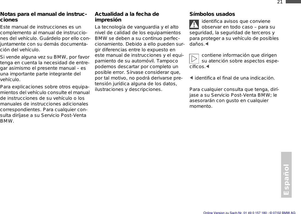 Español21nNotas para el manual de instruc-cionesEste manual de instrucciones es un complemento al manual de instruccio-nes del vehículo. Guárdelo por ello con-juntamente con su demás documenta-ción del vehículo.Si vende alguna vez su BMW, por favor tenga en cuenta la necesidad de entre-gar asimismo el presente manual – es una importante parte integrante del vehículo.Para explicaciones sobre otros equipa-mientos del vehículo consulte el manual de instrucciones de su vehículo o los manuales de instrucciones adicionales correspondientes. Para cualquier con-sulta diríjase a su Servicio Post-Venta BMW.Actualidad a la fecha de impresiónLa tecnología de vanguardia y el alto nivel de calidad de los equipamientos BMW se deben a su continuo perfec-cionamiento. Debido a ello pueden sur-gir diferencias entre lo expuesto en este manual de instrucciones y el equi-pamiento de su automóvil. Tampoco podemos descartar por completo un posible error. Sírvase considerar que, por tal motivo, no podrá derivarse pre-tensión jurídica alguna de los datos, ilustraciones y descripciones.Símbolos usadosidentifica avisos que conviene observar en todo caso – para su seguridad, la seguridad de terceros y para proteger a su vehículo de posibles daños.&lt; contiene información que dirigen su atención sobre aspectos espe-cíficos.&lt; &lt; identifica el final de una indicación.Para cualquier consulta que tenga, dirí-jase a su Servicio Post-Venta BMW; le asesorarán con gusto en cualquier momento.Online Version zu Sach-Nr. 01 49 0 157 180 - © 07/02 BMW AG