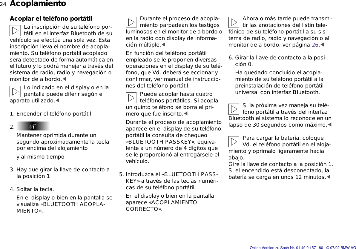 24nAcoplamientoAcoplar el teléfono portátilLa inscripción de su teléfono por-tátil en el interfaz Bluetooth de su vehículo se efectúa una sola vez. Esta inscripción lleva el nombre de acopla-miento. Su teléfono portátil acoplado será detectado de forma automática en el futuro y lo podrá manejar a través del sistema de radio, radio y navegación o monitor de a bordo.&lt;Lo indicado en el display o en la pantalla puede diferir según el aparato utilizado.&lt;1. Encender el teléfono portátil2. Mantener oprimida durante un segundo aproximadamente la tecla por encima del alojamientoy al mismo tiempo3. Hay que girar la llave de contacto a la posición 14. Soltar la tecla.En el display o bien en la pantalla se visualiza «BLUETOOTH ACOPLA-MIENTO».Durante el proceso de acopla-miento parpadean los testigos luminosos en el monitor de a bordo o en la radio con display de informa-ción múltiple.&lt;En función del teléfono portátil empleado se le proponen diversas operaciones en el display de su telé-fono, que Vd. deberá seleccionar y confirmar, ver manual de instruccio-nes del teléfono portátil.Puede acoplar hasta cuatro teléfonos portátiles. Si acopla un quinto teléfono se borra el pri-mero que fue inscrito.&lt;Durante el proceso de acoplamiento aparece en el display de su teléfono portátil la consulta de chequeo «BLUETOOTH PASSKEY», equiva-lente a un número de 4 dígitos que se le proporcionó al entregársele el vehículo.5. Introduzca el «BLUETOOTH PASS-KEY» a través de las teclas numéri-cas de su teléfono portátil.En el display o bien en la pantalla aparece «ACOPLAMIENTO CORRECTO».Ahora o más tarde puede transmi-tir las anotaciones del listín tele-fónico de su teléfono portátil a su sis-tema de radio, radio y navegación o al monitor de a bordo, ver página 26.&lt;6. Girar la llave de contacto a la posi-ción 0.Ha quedado concluido el acopla-miento de su teléfono portátil a la preinstalación de teléfono portátil universal con interfaz Bluetooth.Si la próxima vez maneja su telé-fono portátil a través del interfaz Bluetooth el sistema lo reconoce en un lapso de 30 segundos como máximo.&lt;Para cargar la batería, coloque Vd. el teléfono portátil en el aloja-miento y oprímalo ligeramente hacia abajo. Gire la llave de contacto a la posición 1.Si el encendido está desconectado, la batería se carga en unos 12 minutos.&lt;Online Version zu Sach-Nr. 01 49 0 157 180 - © 07/02 BMW AG