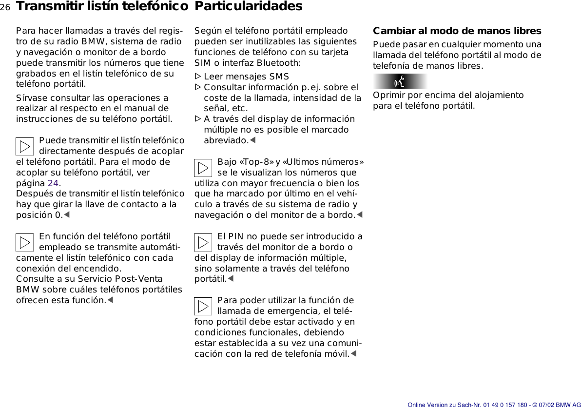 26nTransmitir listín telefónico ParticularidadesPara hacer llamadas a través del regis-tro de su radio BMW, sistema de radio y navegación o monitor de a bordo puede transmitir los números que tiene grabados en el listín telefónico de su teléfono portátil.Sírvase consultar las operaciones a realizar al respecto en el manual de instrucciones de su teléfono portátil.Puede transmitir el listín telefónico directamente después de acoplar el teléfono portátil. Para el modo de acoplar su teléfono portátil, ver página 24. Después de transmitir el listín telefónico hay que girar la llave de contacto a la posición 0.&lt;En función del teléfono portátil empleado se transmite automáti-camente el listín telefónico con cada conexión del encendido.Consulte a su Servicio Post-Venta BMW sobre cuáles teléfonos portátiles ofrecen esta función.&lt;Según el teléfono portátil empleado pueden ser inutilizables las siguientes funciones de teléfono con su tarjeta SIM o interfaz Bluetooth:&gt;Leer mensajes SMS&gt;Consultar información p.ej. sobre el coste de la llamada, intensidad de la señal, etc.&gt;A través del display de información múltiple no es posible el marcado abreviado.&lt;Bajo «Top-8» y «Ultimos números» se le visualizan los números que utiliza con mayor frecuencia o bien los que ha marcado por último en el vehí-culo a través de su sistema de radio y navegación o del monitor de a bordo.&lt;El PIN no puede ser introducido a través del monitor de a bordo o del display de información múltiple, sino solamente a través del teléfono portátil.&lt;Para poder utilizar la función de llamada de emergencia, el telé-fono portátil debe estar activado y en condiciones funcionales, debiendo estar establecida a su vez una comuni-cación con la red de telefonía móvil.&lt;Cambiar al modo de manos libresPuede pasar en cualquier momento una llamada del teléfono portátil al modo de telefonía de manos libres.Oprimir por encima del alojamiento para el teléfono portátil.Online Version zu Sach-Nr. 01 49 0 157 180 - © 07/02 BMW AG