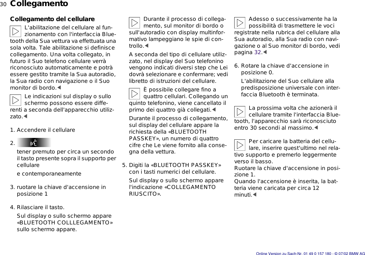 30nCollegamentoCollegamento del cellulareL&apos;abilitazione del cellulare al fun-zionamento con l&apos;interfaccia Blue-tooth della Sua vettura va effettuata una sola volta. Tale abilitazione si definisce collegamento. Una volta collegato, in futuro il Suo telefono cellulare verrà riconosciuto automaticamente e potrà essere gestito tramite la Sua autoradio, la Sua radio con navigazione o il Suo monitor di bordo.&lt;Le indicazioni sul display o sullo schermo possono essere diffe-renti a seconda dell&apos;apparecchio utiliz-zato.&lt;1. Accendere il cellulare2. tener premuto per circa un secondo il tasto presente sopra il supporto per cellularee contemporaneamente3. ruotare la chiave d&apos;accensione in posizione 14. Rilasciare il tasto.Sul display o sullo schermo appare «BLUETOOTH COLLLEGAMENTO» sullo schermo appare.Durante il processo di collega-mento, sul monitor di bordo o sull&apos;autoradio con display multinfor-mativo lampeggiano le spie di con-trollo.&lt;A seconda del tipo di cellulare utiliz-zato, nel display del Suo telefonino vengono indicati diversi step che Lei dovrà selezionare e confermare; vedi libretto di istruzioni del cellulare.È possibile collegare fino a quattro cellulari. Collegando un quinto telefonino, viene cancellato il primo dei quattro già collegati.&lt;Durante il processo di collegamento, sul display del cellulare appare la richiesta della «BLUETOOTH PASSKEY», un numero di quattro cifre che Le viene fornito alla conse-gna della vettura.5. Digiti la «BLUETOOTH PASSKEY» con i tasti numerici del cellulare.Sul display o sullo schermo appare l&apos;indicazione «COLLEGAMENTO RIUSCITO».Adesso o successivamente ha la possibilità di trasmettere le voci registrate nella rubrica del cellulare alla Sua autoradio, alla Sua radio con navi-gazione o al Suo monitor di bordo, vedi pagina 32.&lt;6. Rotare la chiave d&apos;accensione in posizione 0.L&apos;abilitazione del Suo cellulare alla predisposizione universale con inter-faccia Bluetooth è terminata.La prossima volta che azionerà il cellulare tramite l&apos;interfaccia Blue-tooth, l&apos;apparecchio sarà riconosciuto entro 30 secondi al massimo.&lt;Per caricare la batteria del cellu-lare, inserire quest&apos;ultimo nel rela-tivo supporto e premerlo leggermente verso il basso. Ruotare la chiave d&apos;accensione in posi-zione 1.Quando l&apos;accensione è inserita, la bat-teria viene caricata per circa 12 minuti.&lt;Online Version zu Sach-Nr. 01 49 0 157 180 - © 07/02 BMW AG