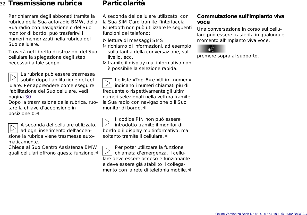 32nTrasmissione rubrica ParticolaritàPer chiamare degli abbonati tramite la rubrica della Sua autoradio BMW, della Sua radio con navigazione o del Suo monitor di bordo, può trasferirvi i numeri memorizzati nella rubrica del Suo cellulare.Troverà nel libretto di istruzioni del Suo cellulare la spiegazione degli step necessari a tale scopo.La rubrica può essere trasmessa subito dopo l&apos;abilitazione del cel-lulare. Per apprendere come eseguire l&apos;abilitazione del Suo cellulare, vedi pagina 30. Dopo la trasmissione della rubrica, ruo-tare la chiave d&apos;accensione in posizione 0.&lt;A seconda del cellulare utilizzato, ad ogni inserimento dell&apos;accen-sione la rubrica viene trasmessa auto-maticamente.Chieda al Suo Centro Assistenza BMW quali cellulari offrono questa funzione.&lt;A seconda del cellulare utilizzato, con la Sua SIM Card tramite l&apos;interfaccia Bluetooth non può utilizzare le seguenti funzioni del telefono:&gt;lettura di messaggi SMS&gt;richiamo di informazioni, ad esempio sulla tariffa della conversazione, sul livello, ecc.&gt;tramite il display multinformativo non è possibile la selezione rapida.Le liste «Top-8» e «Ultimi numeri» indicano i numeri chiamati più di frequente o rispettivamente gli ultimi numeri selezionati nella vettura tramite la Sua radio con navigazione o il Suo monitor di bordo.&lt;Il codice PIN non può essere introdotto tramite il monitor di bordo o il display multinformativo, ma soltanto tramite il cellulare.&lt;Per poter utilizzare la funzione chiamata d&apos;emergenza, il cellu-lare deve essere acceso e funzionante e deve essere già stabilito il collega-mento con la rete di telefonia mobile.&lt;Commutazione sull&apos;impianto viva voceUna conversazione in corso sul cellu-lare può essere trasferita in qualunque momento all&apos;impianto viva voce.premere sopra al supporto.Online Version zu Sach-Nr. 01 49 0 157 180 - © 07/02 BMW AG