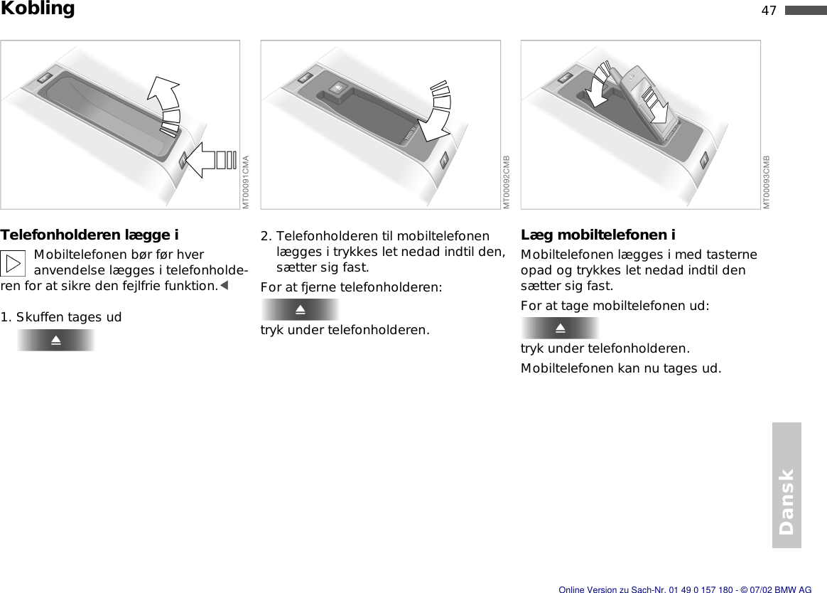 47nDansk KoblingTelefonholderen lægge iMobiltelefonen bør før hver anvendelse lægges i telefonholde-ren for at sikre den fejlfrie funktion.&lt;1. Skuffen tages ud2. Telefonholderen til mobiltelefonen lægges i trykkes let nedad indtil den, sætter sig fast.For at fjerne telefonholderen:tryk under telefonholderen.Læg mobiltelefonen iMobiltelefonen lægges i med tasterne opad og trykkes let nedad indtil den sætter sig fast.For at tage mobiltelefonen ud:tryk under telefonholderen.Mobiltelefonen kan nu tages ud.Online Version zu Sach-Nr. 01 49 0 157 180 - © 07/02 BMW AG