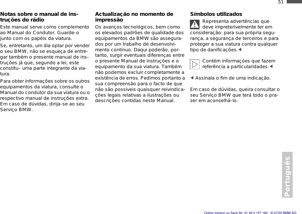 51nPortuguêsNotas sobre o manual de ins-truções do rádioEste manual serve como complemento ao Manual do Condutor. Guarde-o junto com os papéis da viatura.Se, entretanto, um dia optar por vender o seu BMW, não se esqueça de entre-gar também o presente manual de ins-truções já que, segundo a lei, este constitu– uma parte integrante da via-tura.Para obter informações sobre os outros equipamentos da viatura, consulte o Manual do condutor da sua viatura ou o respectivo manual de instruções extra. Em caso de dúvidas, dirija-se ao seu Serviço BMW.Actualização no momento de impressãoOs avanços tecnológicos, bem como os elevados padrões de qualidade dos equipamentos da BMW são assegura-dos por um trabalho de desenvolvi-mento contínuo. Daqui poderão, por-tanto, surgir eventuais diferenças entre o presente Manual de instruções e o equipamento da sua viatura. Também não podemos excluir completamente a existência de erros. Pedimos portanto a sua compreensão para o facto de que não são possíveis quaisquer reivindica-ções legais relativas a ilustrações ou descrições contidas neste Manual.Símbolos utilizadosRepresenta advertências que deve impreterivelmente ter em consideração: para sua própria segu-rança, a segurança de terceiros e para proteger a sua viatura contra qualquer tipo de danificações.&lt; Contém informaçóes que fazem referência a particularidades.&lt; &lt; Assinala o fim de uma indicação.Em caso de dúvidas, queira consultar o seu Serviço BMW que terá todo o pra-zer em aconselhá-lo.Online Version zu Sach-Nr. 01 49 0 157 180 - © 07/02 BMW AG