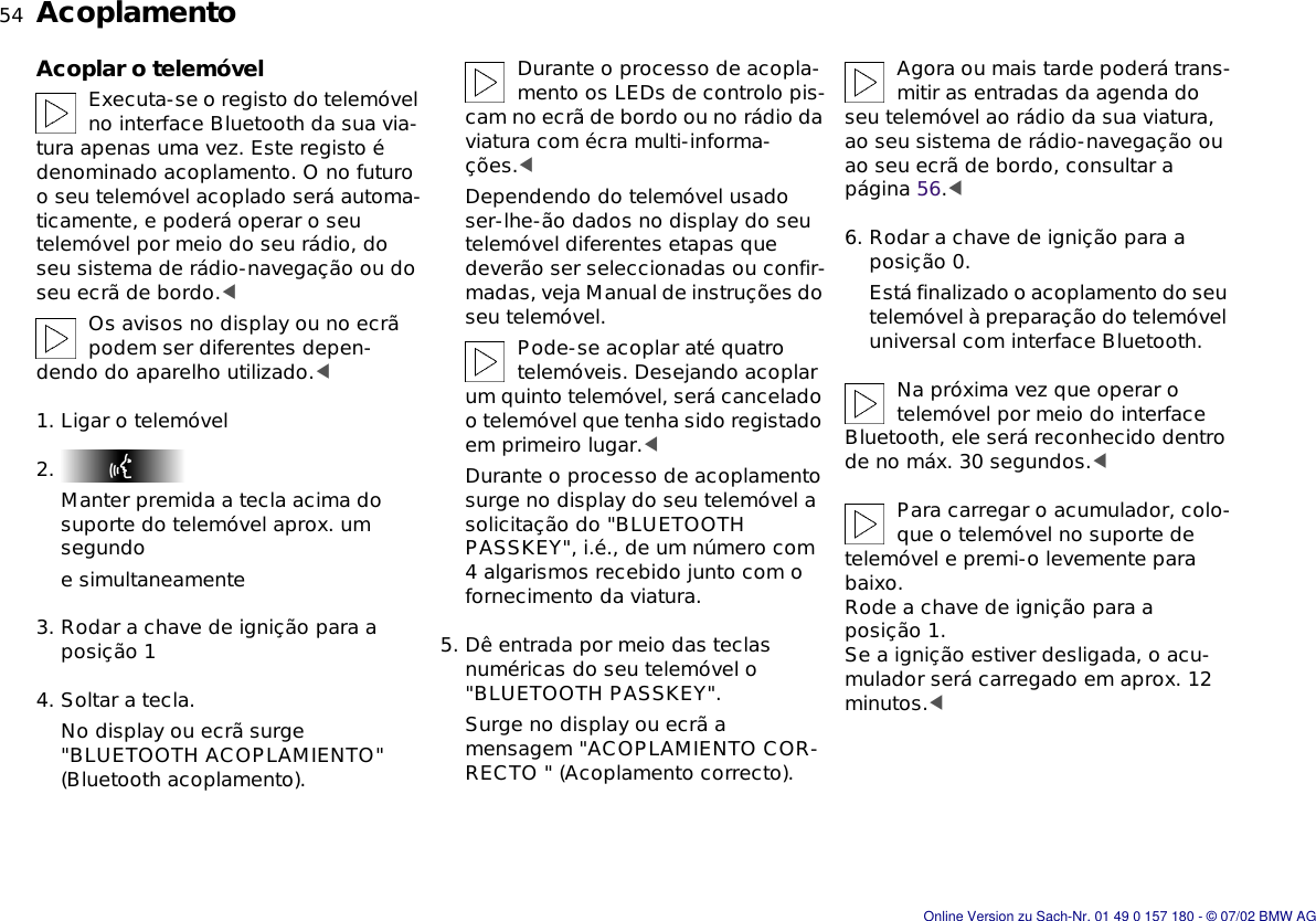 54nAcoplamentoAcoplar o telemóvelExecuta-se o registo do telemóvel no interface Bluetooth da sua via-tura apenas uma vez. Este registo é denominado acoplamento. O no futuro o seu telemóvel acoplado será automa-ticamente, e poderá operar o seu telemóvel por meio do seu rádio, do seu sistema de rádio-navegação ou do seu ecrã de bordo.&lt;Os avisos no display ou no ecrã podem ser diferentes depen-dendo do aparelho utilizado.&lt;1. Ligar o telemóvel2. Manter premida a tecla acima do suporte do telemóvel aprox. um segundoe simultaneamente3. Rodar a chave de ignição para a posição 14. Soltar a tecla.No display ou ecrã surge &quot;BLUETOOTH ACOPLAMIENTO&quot; (Bluetooth acoplamento).Durante o processo de acopla-mento os LEDs de controlo pis-cam no ecrã de bordo ou no rádio da viatura com écra multi-informa-ções.&lt;Dependendo do telemóvel usado ser-lhe-ão dados no display do seu telemóvel diferentes etapas que deverão ser seleccionadas ou confir-madas, veja Manual de instruções do seu telemóvel.Pode-se acoplar até quatro telemóveis. Desejando acoplar um quinto telemóvel, será cancelado o telemóvel que tenha sido registado em primeiro lugar.&lt;Durante o processo de acoplamento surge no display do seu telemóvel a solicitação do &quot;BLUETOOTH PASSKEY&quot;, i.é., de um número com 4 algarismos recebido junto com o fornecimento da viatura.5. Dê entrada por meio das teclas numéricas do seu telemóvel o &quot;BLUETOOTH PASSKEY&quot;.Surge no display ou ecrã a mensagem &quot;ACOPLAMIENTO COR-RECTO &quot; (Acoplamento correcto).Agora ou mais tarde poderá trans-mitir as entradas da agenda do seu telemóvel ao rádio da sua viatura, ao seu sistema de rádio-navegação ou ao seu ecrã de bordo, consultar a página 56.&lt;6. Rodar a chave de ignição para a posição 0.Está finalizado o acoplamento do seu telemóvel à preparação do telemóvel universal com interface Bluetooth.Na próxima vez que operar o telemóvel por meio do interface Bluetooth, ele será reconhecido dentro de no máx. 30 segundos.&lt;Para carregar o acumulador, colo-que o telemóvel no suporte de telemóvel e premi-o levemente para baixo. Rode a chave de ignição para a posição 1.Se a ignição estiver desligada, o acu-mulador será carregado em aprox. 12 minutos.&lt;Online Version zu Sach-Nr. 01 49 0 157 180 - © 07/02 BMW AG