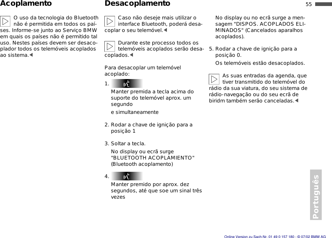 55nPortuguêsAcoplamento DesacoplamentoO uso da tecnologia do Bluetooth não é permitida em todos os paí-ses. Informe-se junto ao Serviço BMW em quais os países não é permitido tal uso. Nestes países devem ser desaco-plador todos os telemóveis acoplados ao sistema.&lt;Caso não deseje mais utilizar o interface Bluetooth, poderá desa-coplar o seu telemóvel.&lt;Durante este processo todos os telemóveis acoplados serão desa-coplados.&lt;Para desacoplar um telemóvel acoplado:1. Manter premida a tecla acima do suporte do telemóvel aprox. um segundoe simultaneamente2. Rodar a chave de ignição para a posição 13. Soltar a tecla.No display ou ecrã surge &quot;BLUETOOTH ACOPLAMIENTO&quot; (Bluetooth acoplamento)4. Manter premido por aprox. dez segundos, até que soe um sinal três vezesNo display ou no ecrã surge a men-sagem &quot;DISPOS. ACOPLADOS ELI-MINADOS&quot; (Cancelados aparalhos acoplados). 5. Rodar a chave de ignição para a posição 0.Os telemóveis estão desacoplados.As suas entradas da agenda, que tiver transmitido do telemóvel do rádio da sua viatura, do seu sistema de rádio-navegação ou do seu ecrã de biridm também serão canceladas.&lt;Online Version zu Sach-Nr. 01 49 0 157 180 - © 07/02 BMW AG