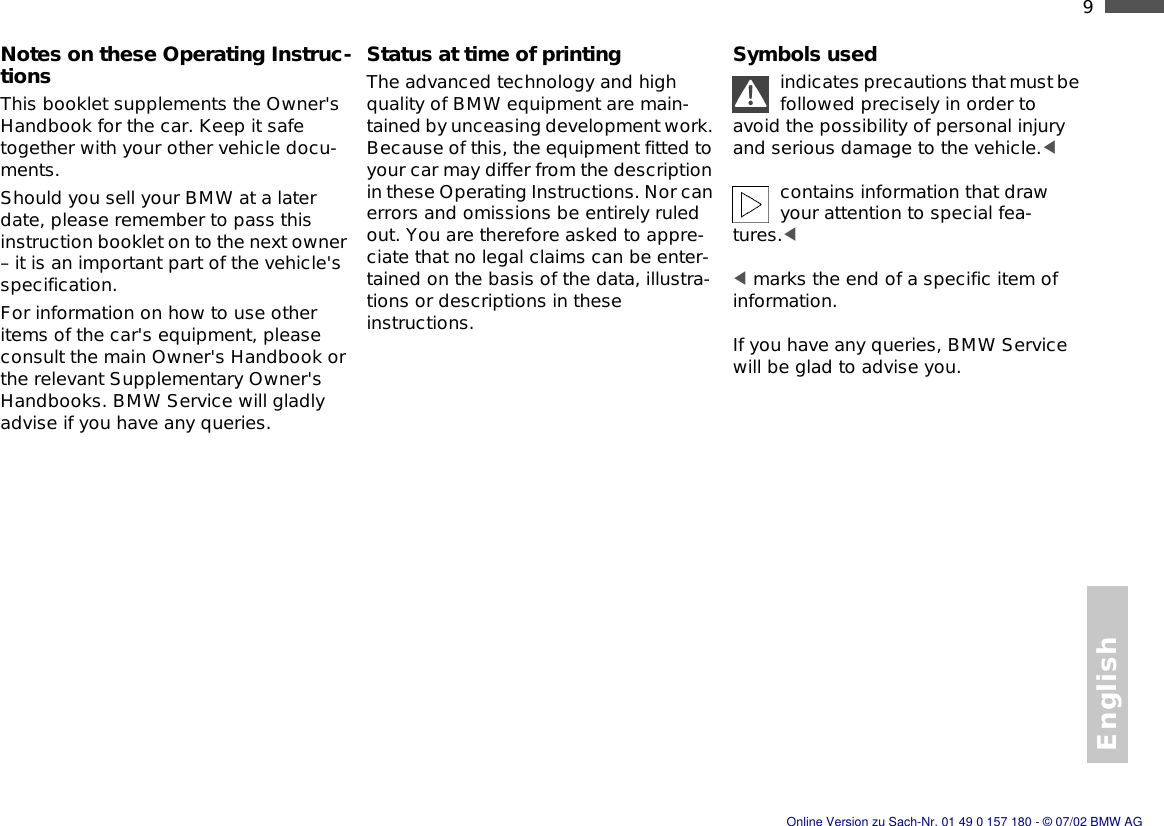 English9nNotes on these Operating Instruc-tionsThis booklet supplements the Owner&apos;s Handbook for the car. Keep it safe together with your other vehicle docu-ments.Should you sell your BMW at a later date, please remember to pass this instruction booklet on to the next owner – it is an important part of the vehicle&apos;s specification.For information on how to use other items of the car&apos;s equipment, please consult the main Owner&apos;s Handbook or the relevant Supplementary Owner&apos;s Handbooks. BMW Service will gladly advise if you have any queries.Status at time of printingThe advanced technology and high quality of BMW equipment are main-tained by unceasing development work. Because of this, the equipment fitted to your car may differ from the description in these Operating Instructions. Nor can errors and omissions be entirely ruled out. You are therefore asked to appre-ciate that no legal claims can be enter-tained on the basis of the data, illustra-tions or descriptions in these instructions.Symbols usedindicates precautions that must be followed precisely in order to avoid the possibility of personal injury and serious damage to the vehicle.&lt; contains information that draw your attention to special fea-tures.&lt; &lt; marks the end of a specific item of information.If you have any queries, BMW Service will be glad to advise you.Online Version zu Sach-Nr. 01 49 0 157 180 - © 07/02 BMW AG