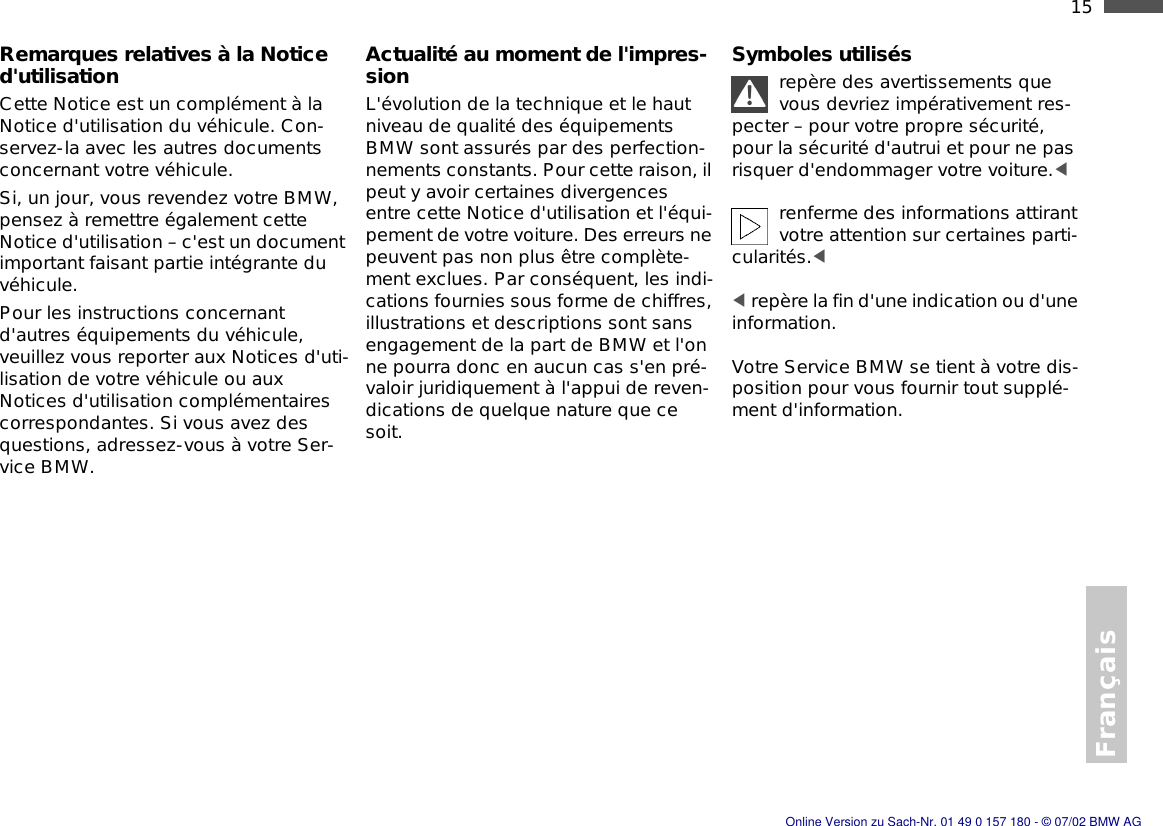 Français15nRemarques relatives à la Notice d&apos;utilisationCette Notice est un complément à la Notice d&apos;utilisation du véhicule. Con-servez-la avec les autres documents concernant votre véhicule.Si, un jour, vous revendez votre BMW, pensez à remettre également cette Notice d&apos;utilisation – c&apos;est un document important faisant partie intégrante du véhicule.Pour les instructions concernant d&apos;autres équipements du véhicule, veuillez vous reporter aux Notices d&apos;uti-lisation de votre véhicule ou aux Notices d&apos;utilisation complémentaires correspondantes. Si vous avez des questions, adressez-vous à votre Ser-vice BMW.Actualité au moment de l&apos;impres-sionL&apos;évolution de la technique et le haut niveau de qualité des équipements BMW sont assurés par des perfection-nements constants. Pour cette raison, il peut y avoir certaines divergences entre cette Notice d&apos;utilisation et l&apos;équi-pement de votre voiture. Des erreurs ne peuvent pas non plus être complète-ment exclues. Par conséquent, les indi-cations fournies sous forme de chiffres, illustrations et descriptions sont sans engagement de la part de BMW et l&apos;on ne pourra donc en aucun cas s&apos;en pré-valoir juridiquement à l&apos;appui de reven-dications de quelque nature que ce soit.Symboles utilisésrepère des avertissements que vous devriez impérativement res-pecter – pour votre propre sécurité, pour la sécurité d&apos;autrui et pour ne pas risquer d&apos;endommager votre voiture.&lt; renferme des informations attirant votre attention sur certaines parti-cularités.&lt; &lt; repère la fin d&apos;une indication ou d&apos;une information.Votre Service BMW se tient à votre dis-position pour vous fournir tout supplé-ment d&apos;information.Online Version zu Sach-Nr. 01 49 0 157 180 - © 07/02 BMW AG