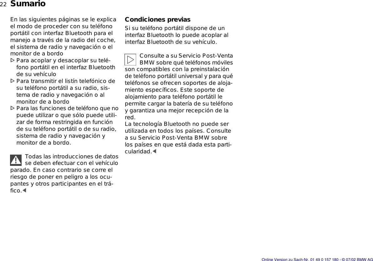 22nSumarioEn las siguientes páginas se le explica el modo de proceder con su teléfono portátil con interfaz Bluetooth para el manejo a través de la radio del coche, el sistema de radio y navegación o el monitor de a bordo&gt;Para acoplar y desacoplar su telé-fono portátil en el interfaz Bluetooth de su vehículo&gt;Para transmitir el listín telefónico de su teléfono portátil a su radio, sis-tema de radio y navegación o al monitor de a bordo&gt;Para las funciones de teléfono que no puede utilizar o que sólo puede utili-zar de forma restringida en función de su teléfono portátil o de su radio, sistema de radio y navegación y monitor de a bordo.Todas las introducciones de datos se deben efectuar con el vehículo parado. En caso contrario se corre el riesgo de poner en peligro a los ocu-pantes y otros participantes en el trá-fico.&lt;Condiciones previasSi su teléfono portátil dispone de un interfaz Bluetooth lo puede acoplar al interfaz Bluetooth de su vehículo.Consulte a su Servicio Post-Venta BMW sobre qué teléfonos móviles son compatibles con la preinstalación de teléfono portátil universal y para qué teléfonos se ofrecen soportes de aloja-miento específicos. Este soporte de alojamiento para teléfono portátil le permite cargar la batería de su teléfono y garantiza una mejor recepción de la red.La tecnología Bluetooth no puede ser utilizada en todos los países. Consulte a su Servicio Post-Venta BMW sobre los países en que está dada esta parti-cularidad.&lt;Online Version zu Sach-Nr. 01 49 0 157 180 - © 07/02 BMW AG