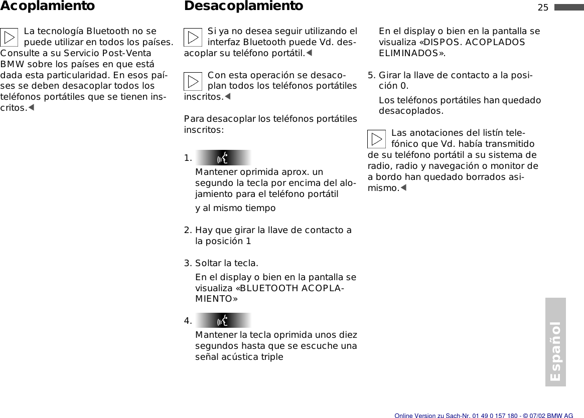 Español25nAcoplamiento DesacoplamientoLa tecnología Bluetooth no se puede utilizar en todos los países. Consulte a su Servicio Post-Venta BMW sobre los países en que está dada esta particularidad. En esos paí-ses se deben desacoplar todos los teléfonos portátiles que se tienen ins-critos.&lt;Si ya no desea seguir utilizando el interfaz Bluetooth puede Vd. des-acoplar su teléfono portátil.&lt;Con esta operación se desaco-plan todos los teléfonos portátiles inscritos.&lt;Para desacoplar los teléfonos portátiles inscritos:1. Mantener oprimida aprox. un segundo la tecla por encima del alo-jamiento para el teléfono portátily al mismo tiempo2. Hay que girar la llave de contacto a la posición 13. Soltar la tecla.En el display o bien en la pantalla se visualiza «BLUETOOTH ACOPLA-MIENTO»4. Mantener la tecla oprimida unos diez segundos hasta que se escuche una señal acústica tripleEn el display o bien en la pantalla se visualiza «DISPOS. ACOPLADOS ELIMINADOS». 5. Girar la llave de contacto a la posi-ción 0.Los teléfonos portátiles han quedado desacoplados.Las anotaciones del listín tele-fónico que Vd. había transmitido de su teléfono portátil a su sistema de radio, radio y navegación o monitor de a bordo han quedado borrados asi-mismo.&lt;Online Version zu Sach-Nr. 01 49 0 157 180 - © 07/02 BMW AG