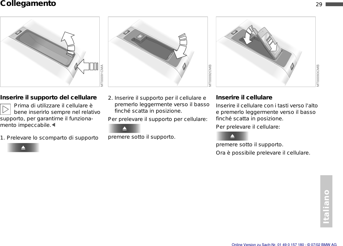 Italiano29nCollegamentoInserire il supporto del cellularePrima di utilizzare il cellulare è bene inserirlo sempre nel relativo supporto, per garantirne il funziona-mento impeccabile.&lt;1. Prelevare lo scomparto di supporto2. Inserire il supporto per il cellulare e premerlo leggermente verso il basso finché scatta in posizione.Per prelevare il supporto per cellulare:premere sotto il supporto.Inserire il cellulareInserire il cellulare con i tasti verso l&apos;alto e premerlo leggermente verso il basso finché scatta in posizione.Per prelevare il cellulare:premere sotto il supporto.Ora è possibile prelevare il cellulare.Online Version zu Sach-Nr. 01 49 0 157 180 - © 07/02 BMW AG