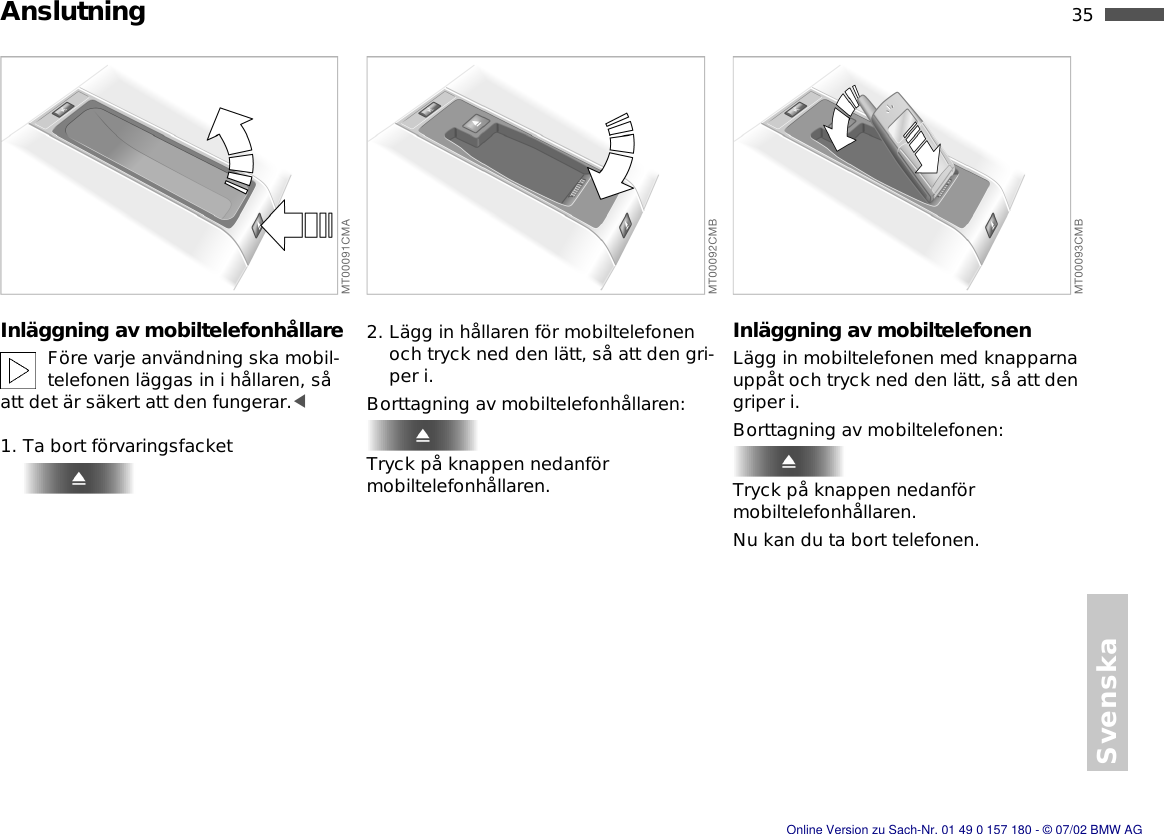 Svenska35nAnslutningInläggning av mobiltelefonhållareFöre varje användning ska mobil-telefonen läggas in i hållaren, så att det är säkert att den fungerar.&lt;1. Ta bort förvaringsfacket2. Lägg in hållaren för mobiltelefonen och tryck ned den lätt, så att den gri-per i.Borttagning av mobiltelefonhållaren:Tryck på knappen nedanför mobiltelefonhållaren.Inläggning av mobiltelefonenLägg in mobiltelefonen med knapparna uppåt och tryck ned den lätt, så att den griper i.Borttagning av mobiltelefonen:Tryck på knappen nedanför mobiltelefonhållaren.Nu kan du ta bort telefonen.Online Version zu Sach-Nr. 01 49 0 157 180 - © 07/02 BMW AG