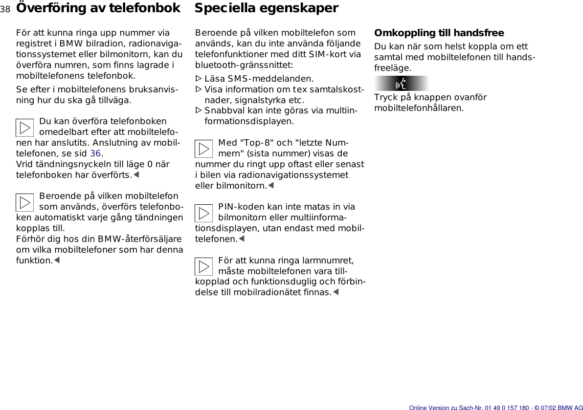 38nÖverföring av telefonbok Speciella egenskaperFör att kunna ringa upp nummer via registret i BMW bilradion, radionaviga-tionssystemet eller bilmonitorn, kan du överföra numren, som finns lagrade i mobiltelefonens telefonbok.Se efter i mobiltelefonens bruksanvis-ning hur du ska gå tillväga.Du kan överföra telefonboken omedelbart efter att mobiltelefo-nen har anslutits. Anslutning av mobil-telefonen, se sid 36. Vrid tändningsnyckeln till läge 0 när telefonboken har överförts.&lt;Beroende på vilken mobiltelefon som används, överförs telefonbo-ken automatiskt varje gång tändningen kopplas till.Förhör dig hos din BMW-återförsäljare om vilka mobiltelefoner som har denna funktion.&lt;Beroende på vilken mobiltelefon som används, kan du inte använda följande telefonfunktioner med ditt SIM-kort via bluetooth-gränssnittet:&gt;Läsa SMS-meddelanden.&gt;Visa information om tex samtalskost-nader, signalstyrka etc.&gt;Snabbval kan inte göras via multiin-formationsdisplayen.Med &quot;Top-8&quot; och &quot;letzte Num-mern&quot; (sista nummer) visas de nummer du ringt upp oftast eller senast i bilen via radionavigationssystemet eller bilmonitorn.&lt;PIN-koden kan inte matas in via bilmonitorn eller multiinforma-tionsdisplayen, utan endast med mobil-telefonen.&lt;För att kunna ringa larmnumret, måste mobiltelefonen vara till-kopplad och funktionsduglig och förbin-delse till mobilradionätet finnas.&lt;Omkoppling till handsfreeDu kan när som helst koppla om ett samtal med mobiltelefonen till hands-freeläge.Tryck på knappen ovanför mobiltelefonhållaren.Online Version zu Sach-Nr. 01 49 0 157 180 - © 07/02 BMW AG