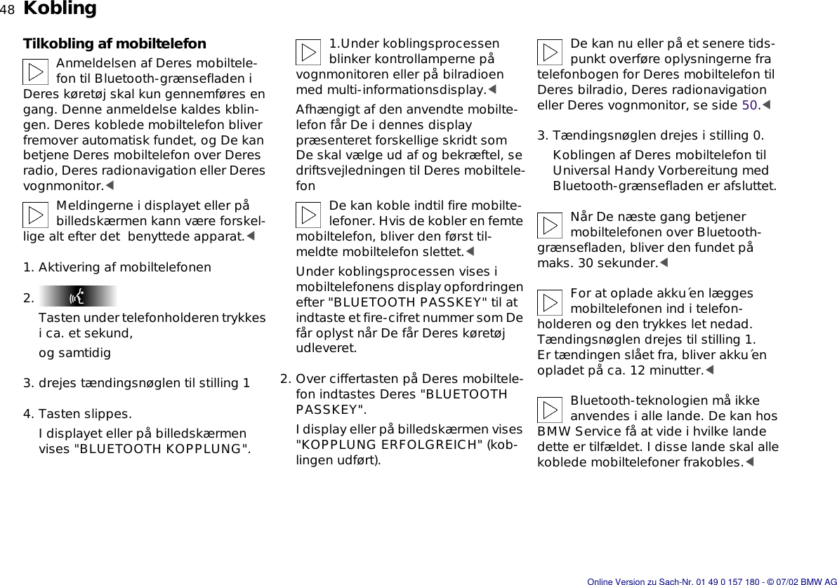 48nKoblingTilkobling af mobiltelefonAnmeldelsen af Deres mobiltele-fon til Bluetooth-grænsefladen i Deres køretøj skal kun gennemføres en gang. Denne anmeldelse kaldes kblin-gen. Deres koblede mobiltelefon bliver fremover automatisk fundet, og De kan betjene Deres mobiltelefon over Deres radio, Deres radionavigation eller Deres vognmonitor.&lt;Meldingerne i displayet eller på billedskærmen kann være forskel-lige alt efter det  benyttede apparat.&lt;1. Aktivering af mobiltelefonen2. Tasten under telefonholderen trykkes i ca. et sekund, og samtidig3. drejes tændingsnøglen til stilling 14. Tasten slippes.I displayet eller på billedskærmen vises &quot;BLUETOOTH KOPPLUNG&quot;.1.Under koblingsprocessen blinker kontrollamperne på vognmonitoren eller på bilradioen med multi-informationsdisplay.&lt;Afhængigt af den anvendte mobilte-lefon får De i dennes display præsenteret forskellige skridt som De skal vælge ud af og bekræftel, se driftsvejledningen til Deres mobiltele-fon De kan koble indtil fire mobilte-lefoner. Hvis de kobler en femte mobiltelefon, bliver den først til-meldte mobiltelefon slettet.&lt;Under koblingsprocessen vises i mobiltelefonens display opfordringen efter &quot;BLUETOOTH PASSKEY&quot; til at indtaste et fire-cifret nummer som De får oplyst når De får Deres køretøj udleveret.2. Over ciffertasten på Deres mobiltele-fon indtastes Deres &quot;BLUETOOTH PASSKEY&quot;.I display eller på billedskærmen vises &quot;KOPPLUNG ERFOLGREICH&quot; (kob-lingen udført).De kan nu eller på et senere tids-punkt overføre oplysningerne fra telefonbogen for Deres mobiltelefon til Deres bilradio, Deres radionavigation eller Deres vognmonitor, se side 50.&lt;3. Tændingsnøglen drejes i stilling 0.Koblingen af Deres mobiltelefon til Universal Handy Vorbereitung med Bluetooth-grænsefladen er afsluttet.Når De næste gang betjener mobiltelefonen over Bluetooth-grænsefladen, bliver den fundet på maks. 30 sekunder.&lt;For at oplade akku´en lægges mobiltelefonen ind i telefon-holderen og den trykkes let nedad. Tændingsnøglen drejes til stilling 1.Er tændingen slået fra, bliver akku´en opladet på ca. 12 minutter.&lt;Bluetooth-teknologien må ikke anvendes i alle lande. De kan hos BMW Service få at vide i hvilke lande dette er tilfældet. I disse lande skal alle koblede mobiltelefoner frakobles.&lt;Online Version zu Sach-Nr. 01 49 0 157 180 - © 07/02 BMW AG