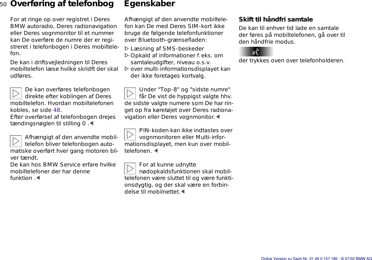 50nOverføring af telefonbog  EgenskaberFor at ringe op over registret i Deres BMW autoradio, Deres radionavigation eller Deres vognmonitor til et nummer kan De overføre de numre der er regi-streret i telefonbogen i Deres mobiltele-fon. De kan i driftsvejledningen til Deres mobiltelefon læse hvilke skridft der skal udføres.De kan overføres telefonbogen direkte efter koblingen af Deres mobiltelefon. Hvordan mobiltelefonen kobles, se side 48. Efter overførsel af telefonbogen drejes tændingsnøglen til stilling 0 .&lt;Afhængigt af den anvendte mobil-telefon bliver telefonbogen auto-matiske overført hver gang motoren bli-ver tændt.De kan hos BMW Service erfare hvilke mobiltelefoner der har denne funktion .&lt;Afhængigt af den anvendte mobiltele-fon kan De med Deres SIM-kort ikke bruge de følgende telefonfunktioner over Bluetooth-grænsefladen:&gt;Læsning af SMS-beskeder&gt;Opkald af informationer f.eks. om samtaleudgifter, niveau o.s.v.&gt;over multi-informationsdisplayet kan der ikke foretages kortvalg.Under &quot;Top-8&quot; og &quot;sidste numre&quot; får De vist de hyppigst valgte hhv. de sidste valgte numere som De har rin-get op fra køretøjet over Deres radiona-vigation eller Deres vognmonitor.&lt;PIN-koden kan ikke indtastes over vognmonitoren eller Multi-infor-mationsdisplayet, men kun over mobil-telefonen. &lt;For at kunne udnytte nødopkaldsfunktionen skal mobil-telefonen være sluttet til og være funkti-onsdygtig, og der skal være en forbin-delse til mobilnettet.&lt;Skift til håndfri samtaleDe kan til enhver tid lade en samtale der føres på mobiltelefonen, gå over til den håndfrie modus.der trykkes oven over telefonholderen.Online Version zu Sach-Nr. 01 49 0 157 180 - © 07/02 BMW AG