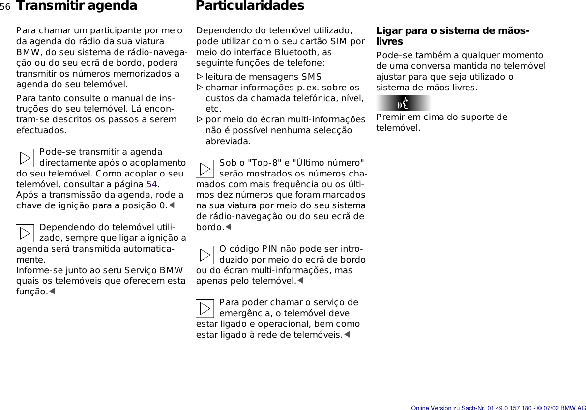 56nTransmitir agenda ParticularidadesPara chamar um participante por meio da agenda do rádio da sua viatura BMW, do seu sistema de rádio-navega-ção ou do seu ecrã de bordo, poderá transmitir os números memorizados a agenda do seu telemóvel.Para tanto consulte o manual de ins-truções do seu telemóvel. Lá encon-tram-se descritos os passos a serem efectuados.Pode-se transmitir a agenda directamente após o acoplamento do seu telemóvel. Como acoplar o seu telemóvel, consultar a página 54. Após a transmissão da agenda, rode a chave de ignição para a posição 0.&lt;Dependendo do telemóvel utili-zado, sempre que ligar a ignição a agenda será transmitida automatica-mente.Informe-se junto ao seru Serviço BMW  quais os telemóveis que oferecem esta função.&lt;Dependendo do telemóvel utilizado, pode utilizar com o seu cartão SIM por meio do interface Bluetooth, as seguinte funções de telefone:&gt;leitura de mensagens SMS&gt;chamar informações p.ex. sobre os custos da chamada telefónica, nível, etc.&gt;por meio do écran multi-informações não é possível nenhuma selecção abreviada.Sob o &quot;Top-8&quot; e &quot;Último número&quot; serão mostrados os números cha-mados com mais frequência ou os últi-mos dez números que foram marcados na sua viatura por meio do seu sistema de rádio-navegação ou do seu ecrã de bordo.&lt;O código PIN não pode ser intro-duzido por meio do ecrã de bordo ou do écran multi-informações, mas apenas pelo telemóvel.&lt;Para poder chamar o serviço de emergência, o telemóvel deve estar ligado e operacional, bem como estar ligado à rede de telemóveis.&lt;Ligar para o sistema de mãos-livresPode-se também a qualquer momento de uma conversa mantida no telemóvel ajustar para que seja utilizado o sistema de mãos livres.Premir em cima do suporte de telemóvel.Online Version zu Sach-Nr. 01 49 0 157 180 - © 07/02 BMW AG