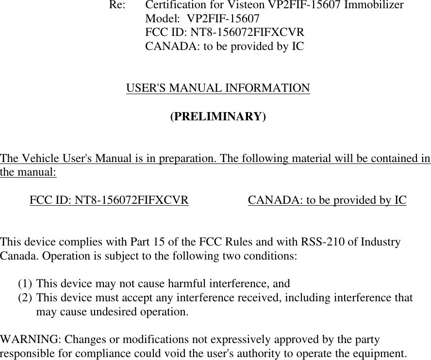           Re: Certification for Visteon VP2FIF-15607 Immobilizer     Model:  VP2FIF-15607     FCC ID: NT8-156072FIFXCVR     CANADA: to be provided by IC   USER&apos;S MANUAL INFORMATION  (PRELIMINARY)   The Vehicle User&apos;s Manual is in preparation. The following material will be contained in the manual:  FCC ID: NT8-156072FIFXCVR    CANADA: to be provided by IC   This device complies with Part 15 of the FCC Rules and with RSS-210 of Industry Canada. Operation is subject to the following two conditions:  (1) This device may not cause harmful interference, and (2) This device must accept any interference received, including interference that may cause undesired operation.  WARNING: Changes or modifications not expressively approved by the party responsible for compliance could void the user&apos;s authority to operate the equipment.      
