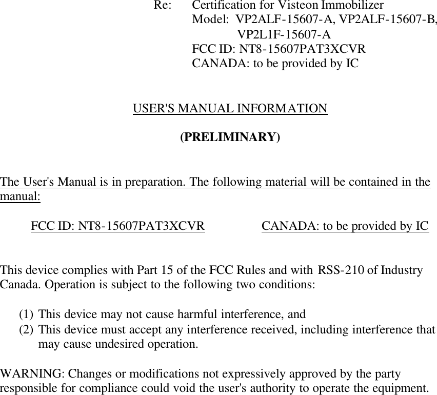            Re: Certification for Visteon Immobilizer      Model:  VP2ALF-15607-A, VP2ALF-15607-B,   VP2L1F-15607-A      FCC ID: NT8-15607PAT3XCVR      CANADA: to be provided by IC   USER&apos;S MANUAL INFORMATION  (PRELIMINARY)   The User&apos;s Manual is in preparation. The following material will be contained in the manual:  FCC ID: NT8-15607PAT3XCVR    CANADA: to be provided by IC   This device complies with Part 15 of the FCC Rules and with RSS-210 of Industry Canada. Operation is subject to the following two conditions:  (1) This device may not cause harmful interference, and (2) This device must accept any interference received, including interference that may cause undesired operation.  WARNING: Changes or modifications not expressively approved by the party responsible for compliance could void the user&apos;s authority to operate the equipment.      