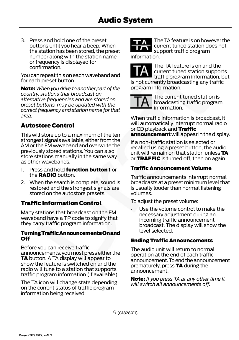 3. Press and hold one of the presetbuttons until you hear a beep. Whenthe station has been stored, the presetnumber along with the station nameor frequency is displayed forconfirmation.You can repeat this on each waveband andfor each preset button.Note: When you drive to another part of thecountry, stations that broadcast onalternative frequencies and are stored onpreset buttons, may be updated with thecorrect frequency and station name for thatarea.Autostore ControlThis will store up to a maximum of the tenstrongest signals available, either from theAM or the FM waveband and overwrite thepreviously stored stations. You can alsostore stations manually in the same wayas other wavebands.1. Press and hold function button 1 orthe RADIO button.2. When the search is complete, sound isrestored and the strongest signals arestored on the autostore presets.Traffic Information ControlMany stations that broadcast on the FMwaveband have a TP code to signify thatthey carry traffic program information.Turning Traffic Announcements On andOffBefore you can receive trafficannouncements, you must press either theTA button. A TA display will appear toshow the feature is switched on and theradio will tune to a station that supportstraffic program information (if available).The TA icon will change state dependingon the current status of traffic programinformation being received:The TA feature is on however thecurrent tuned station does notsupport traffic programinformation.The TA feature is on and thecurrent tuned station supportstraffic program information, butis not currently broadcasting any trafficprogram information.The current tuned station isbroadcasting traffic programinformation.When traffic information is broadcast, itwill automatically interrupt normal radioor CD playback and Trafficannouncement will appear in the display.If a non-traffic station is selected orrecalled using a preset button, the audiounit will remain on that station unless TAor TRAFFIC is turned off, then on again.Traffic Announcement VolumeTraffic announcements interrupt normalbroadcasts at a preset minimum level thatis usually louder than normal listeningvolumes.To adjust the preset volume:•Use the volume control to make thenecessary adjustment during anincoming traffic announcementbroadcast. The display will show thelevel selected.Ending Traffic AnnouncementsThe audio unit will return to normaloperation at the end of each trafficannouncement. To end the announcementprematurely, press TA during theannouncement.Note: If you press TA at any other time itwill switch all announcements off.9 (G1828911)Ranger (TKD, TKE) , enAUSAudio System