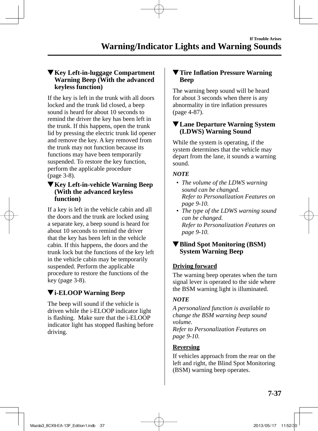 7–37If Trouble ArisesWarning/Indicator Lights and Warning Sounds          Key Left-in-luggage Compartment Warning Beep (With the advanced keyless function)    If the key is left in the trunk with all doors locked and the trunk lid closed, a beep sound is heard for about 10 seconds to remind the driver the key has been left in the trunk. If this happens, open the trunk lid by pressing the electric trunk lid opener and remove the key. A key removed from the trunk may not function because its functions may have been temporarily suspended. To restore the key function, perform the applicable procedure (page   3-8 ).          Key Left-in-vehicle Warning Beep (With the advanced keyless function)    If a key is left in the vehicle cabin and all the doors and the trunk are locked using a separate key, a beep sound is heard for about 10 seconds to remind the driver that the key has been left in the vehicle cabin. If this happens, the doors and the trunk lock but the functions of the key left in the vehicle cabin may be temporarily suspended. Perform the applicable procedure to restore the functions of the key (page  3-8 ).          i-ELOOP Warning  Beep    The beep will sound if the vehicle is driven while the i-ELOOP indicator light is ﬂ ashing.  Make sure that the i-ELOOP indicator light has stopped ﬂ ashing before driving.          Tire Inﬂ ation Pressure Warning Beep    The warning beep sound will be heard for about 3 seconds when there is any abnormality in tire inﬂ ation pressures (page   4-87 ).          Lane Departure Warning System (LDWS) Warning Sound    While the system is operating, if the system determines that the vehicle may depart from the lane, it sounds a warning sound.   NOTE•         The volume of the LDWS warning sound can be changed.Refer to Personalization Features on page    9-10   .•      The type of the LDWS warning sound can be changed.Refer to Personalization Features on page    9-10     .          Blind Spot Monitoring (BSM) System Warning Beep    Driving  forward    The warning beep operates when the turn signal lever is operated to the side where the BSM warning light is illuminated.   NOTE  A personalized function is available to change the BSM warning beep sound volume. Refer to Personalization Features on page    9-10   .  Reversing    If vehicles approach from the rear on the left and right, the Blind Spot Monitoring (BSM) warning beep operates.Mazda3_8CX9-EA-13F_Edition1.indb   37Mazda3_8CX9-EA-13F_Edition1.indb   37 2013/05/17   11:52:302013/05/17   11:52:30