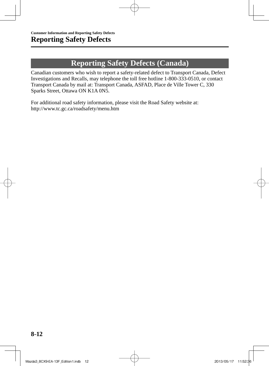 8–12Customer Information and Reporting Safety DefectsReporting Safety Defects Reporting Safety Defects (Canada)    Canadian customers who wish to report a safety-related defect to Transport Canada, Defect Investigations and Recalls, may telephone the toll free hotline 1-800-333-0510, or contact Transport Canada by mail at: Transport Canada, ASFAD, Place de Ville Tower C, 330 Sparks Street, Ottawa ON K1A 0N5.    For additional road safety information, please visit the Road Safety website at:  http://www.tc.gc.ca/roadsafety/menu.htmMazda3_8CX9-EA-13F_Edition1.indb   12Mazda3_8CX9-EA-13F_Edition1.indb   12 2013/05/17   11:52:362013/05/17   11:52:36