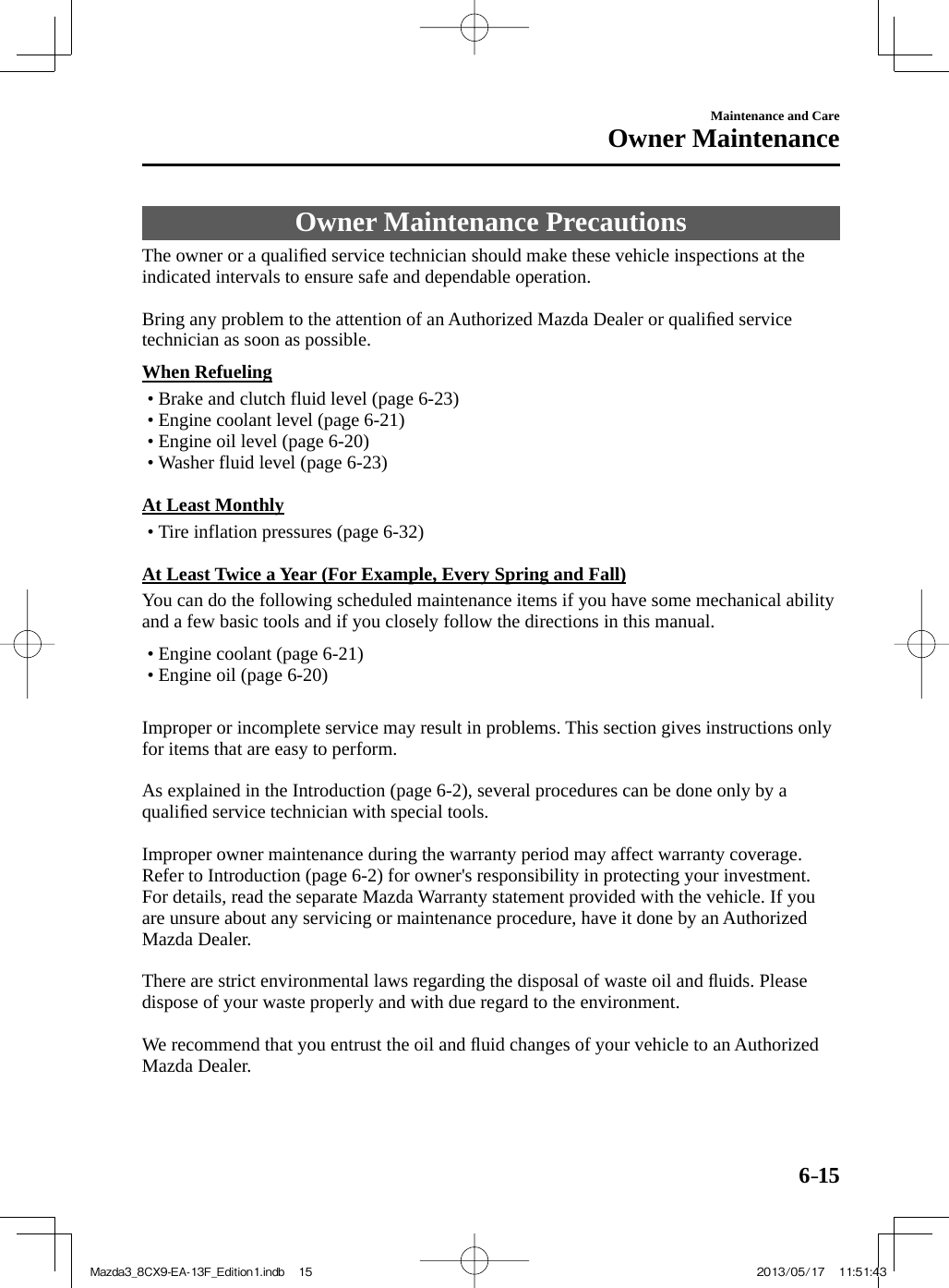 6–15Maintenance and CareOwner Maintenance     Owner  Maintenance  Precautions            The  owner  or  a  qualiﬁ ed service technician should make these vehicle inspections at the indicated intervals to ensure safe and dependable operation.    Bring any problem to the attention of an Authorized Mazda Dealer or qualiﬁ ed service technician as soon as possible.  When  Refueling•          Brake  and  clutch  fluid  level  (page   6-23 )•        Engine  coolant  level  (page   6-21 )•        Engine  oil  level  (page   6-20 )•        Washer  fluid  level  (page   6-23 )      At  Least  Monthly•          Tire  inflation  pressures  (page   6-32 )      At Least Twice a Year (For Example, Every Spring and Fall)    You can do the following scheduled maintenance items if you have some mechanical ability and a few basic tools and if you closely follow the directions in this manual.   •       Engine coolant (page  6-21 )•        Engine  oil  (page   6-20 )        Improper or incomplete service may result in problems. This section gives instructions only for items that are easy to perform.    As explained in the Introduction (page  6-2 ), several procedures can be done only by a qualiﬁ ed service technician with special tools.    Improper owner maintenance during the warranty period may affect warranty coverage. Refer to Introduction (page  6-2 ) for owner&apos;s responsibility in protecting your investment. For details, read the separate Mazda Warranty statement provided with the vehicle. If you are unsure about any servicing or maintenance procedure, have it done by an Authorized Mazda Dealer.    There are strict environmental laws regarding the disposal of waste oil and ﬂ uids. Please dispose of your waste properly and with due regard to the environment.    We recommend that you entrust the oil and ﬂ uid changes of your vehicle to an Authorized Mazda Dealer.Mazda3_8CX9-EA-13F_Edition1.indb   15Mazda3_8CX9-EA-13F_Edition1.indb   15 2013/05/17   11:51:432013/05/17   11:51:43