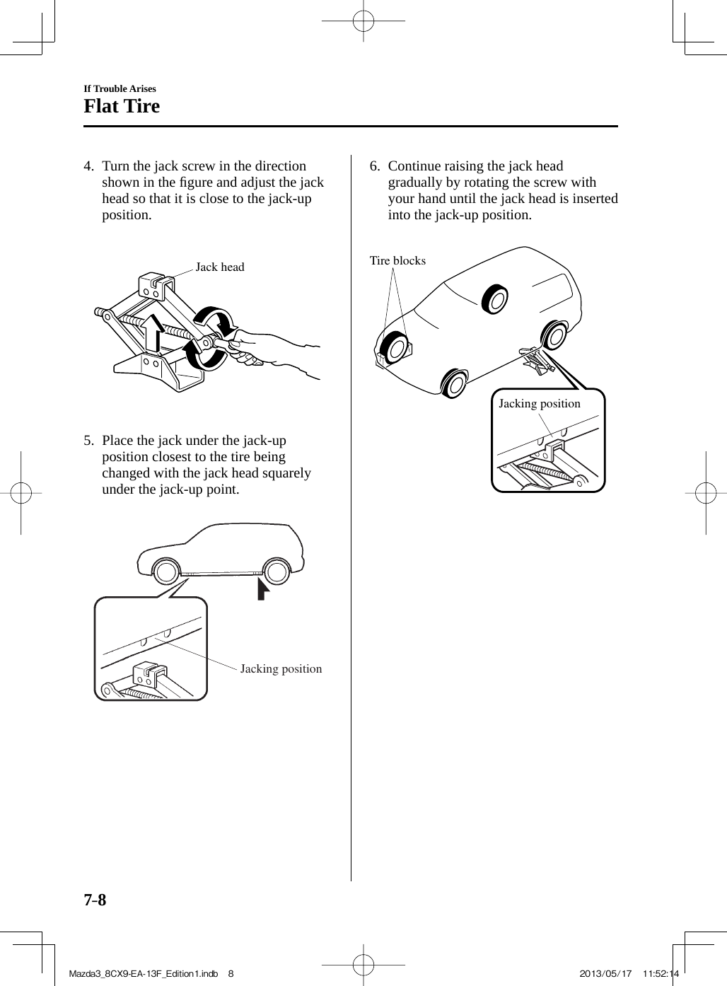 7–8If Trouble ArisesFlat Tire   4.   Turn the jack screw in the direction shown in the ﬁ gure and adjust the jack head so that it is close to the jack-up position.    Jack head    5.   Place the jack under the jack-up position closest to the tire being changed with the jack head squarely under the jack-up point.    Jacking position    6.   Continue  raising  the  jack  head gradually by rotating the screw with your hand until the jack head is inserted into the jack-up position.    Tire blocksJacking position    Mazda3_8CX9-EA-13F_Edition1.indb   8Mazda3_8CX9-EA-13F_Edition1.indb   8 2013/05/17   11:52:142013/05/17   11:52:14