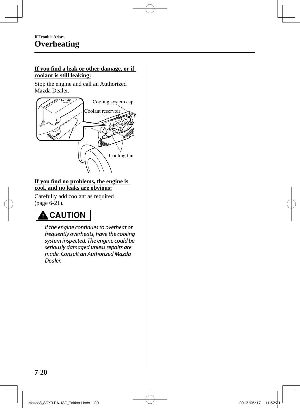 7–20If Trouble ArisesOverheating   If  you  ﬁ nd a leak or other damage, or if coolant is still leaking:   Stop the engine and call an Authorized Mazda Dealer. Cooling system capCoolant reservoirCooling fan     If  you  ﬁ nd no problems, the engine is cool, and no leaks are obvious:    Carefully add coolant as required (page   6-21 ).   CAUTION    If the engine continues to overheat or frequently overheats, have the cooling system inspected. The engine could be seriously damaged unless repairs are made. Consult an Authorized Mazda Dealer.   Mazda3_8CX9-EA-13F_Edition1.indb   20Mazda3_8CX9-EA-13F_Edition1.indb   20 2013/05/17   11:52:212013/05/17   11:52:21