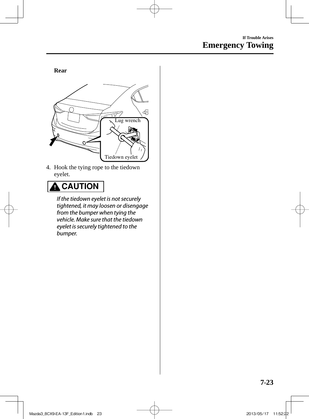 7–23If Trouble ArisesEmergency Towing     Rear     Lug wrenchTiedown eyelet     4.   Hook the tying rope to the tiedown eyelet.   CAUTION    If the tiedown eyelet is not securely tightened, it may loosen or disengage from the bumper when tying the vehicle. Make sure that the tiedown eyelet is securely tightened to the bumper.   Mazda3_8CX9-EA-13F_Edition1.indb   23Mazda3_8CX9-EA-13F_Edition1.indb   23 2013/05/17   11:52:222013/05/17   11:52:22