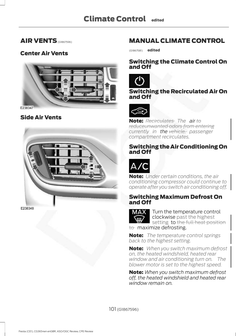 AIR VENTS (G1867596)Center Air VentsSide Air VentsMANUAL CLIMATE CONTROL(G1867581) editedSwitching the Climate Control Onand OffSwitching the Recirculated Air Onand OffNote: Recirculates  The   air toreduceunwanted odors from enteringcurrently in  the vehicle. passengercompartment recirculates.Switching the Air Conditioning Onand OffNote: Under certain conditions, the airconditioning compressor could continue tooperate after you switch air conditioning off.Switching Maximum Defrost Onand OffTurn the temperature controlclockwise past the highestsetting  to the full heat positionto   maximize defrosting.Note:  The temperature control springsback to the highest setting.Note:  When you switch maximum defroston, the heated windshield, heated rearwindow and air conditioning turn on.  Theblower motor is set to the highest speed.Note: When you switch maximum defrostoff, the heated windshield and heated rearwindow remain on.101 (G1867596)Fiesta (CE1), CG3654en enGBR, ASO/OGC Review, CPE ReviewClimate Control edited