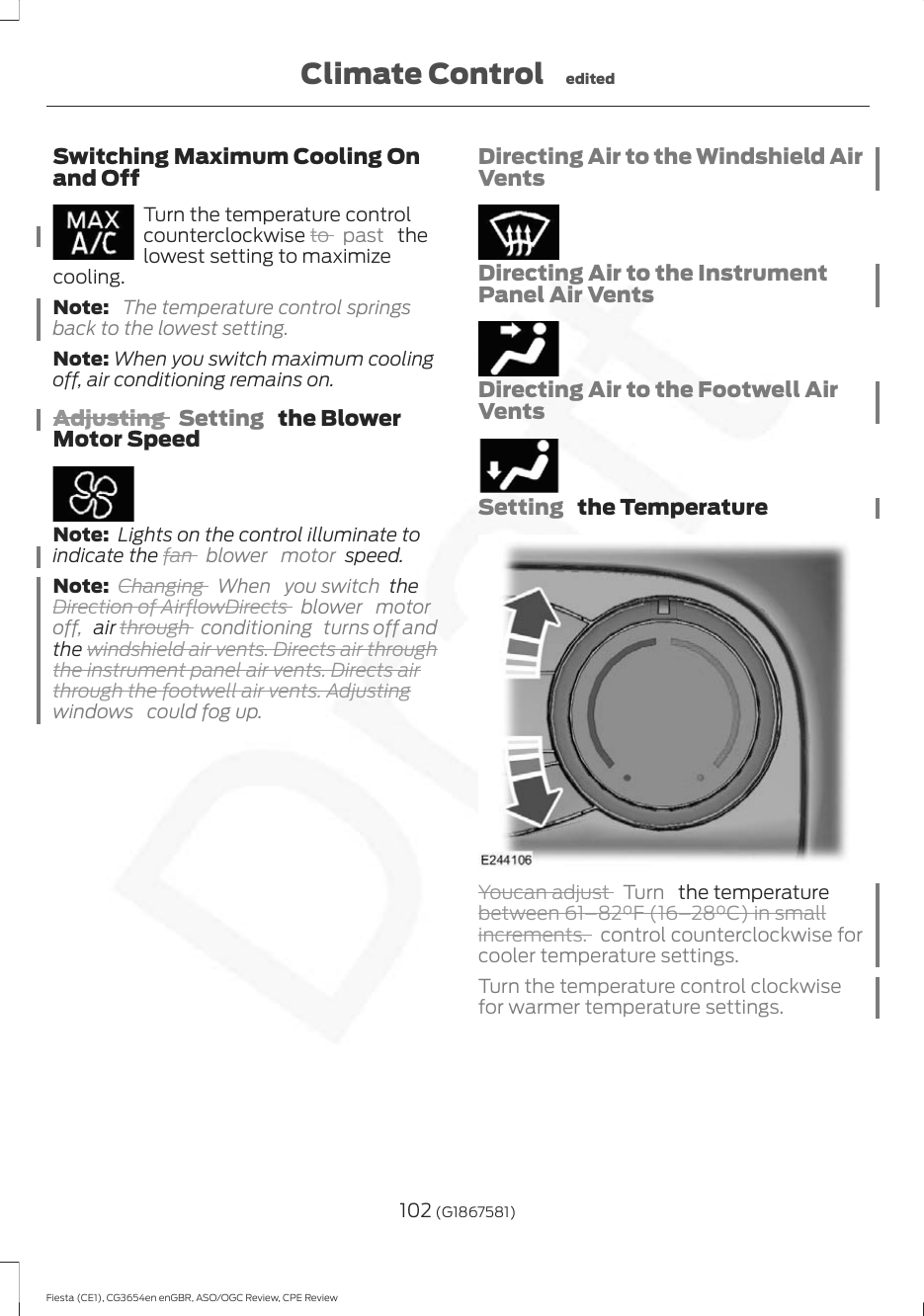Switching Maximum Cooling Onand OffTurn the temperature controlcounterclockwise to  past   thelowest setting to maximizecooling.Note:  The temperature control springsback to the lowest setting.Note: When you switch maximum coolingoff, air conditioning remains on.Adjusting  Setting   the BlowerMotor SpeedNote:  Lights on the control illuminate toindicate the fan  blower motor speed.Note: Changing  When you switch theDirection of AirflowDirects  blower motoroff,  air through  conditioning turns off andthe windshield air vents. Directs air throughthe instrument panel air vents. Directs airthrough the footwell air vents. Adjustingwindows  could fog up.Directing Air to the Windshield AirVentsDirecting Air to the InstrumentPanel Air VentsDirecting Air to the Footwell AirVentsSetting   the TemperatureYoucan adjust  Turn   the temperaturebetween 61–82°F (16–28°C) in smallincrements. control counterclockwise forcooler temperature settings.Turn the temperature control clockwisefor warmer temperature settings.102 (G1867581)Fiesta (CE1), CG3654en enGBR, ASO/OGC Review, CPE ReviewClimate Control edited