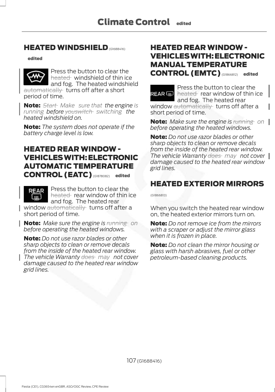 HEATED WINDSHIELD (G1688416)editedPress the button to clear theheated   windshield of thin iceand fog.  The heated windshieldautomatically   turns off after a shortperiod of time.Note: Start  Make sure that the engine isrunning  before youswitch  switching   theheated windshield on.Note: The system does not operate if thebattery charge level is low.HEATED REAR WINDOW -VEHICLES WITH: ELECTRONICAUTOMATIC TEMPERATURECONTROL (EATC) (G1878082) editedPress the button to clear theheated   rear window of thin iceand fog.  The heated rearwindow automatically   turns off after ashort period of time.Note:  Make sure the engine is running  onbefore operating the heated windows.Note: Do not use razor blades or othersharp objects to clean or remove decalsfrom the inside of the heated rear window.The vehicle Warranty does  may   not coverdamage caused to the heated rear windowgrid lines.HEATED REAR WINDOW -VEHICLES WITH: ELECTRONICMANUAL TEMPERATURECONTROL (EMTC) (G1866812) editedPress the button to clear theheated   rear window of thin iceand fog.  The heated rearwindow automatically   turns off after ashort period of time.Note:  Make sure the engine is running  onbefore operating the heated windows.Note: Do not use razor blades or othersharp objects to clean or remove decalsfrom the inside of the heated rear window.The vehicle Warranty does  may   not coverdamage caused to the heated rear windowgrid lines.HEATED EXTERIOR MIRRORS(G1866813)When you switch the heated rear windowon, the heated exterior mirrors turn on.Note: Do not remove ice from the mirrorswith a scraper or adjust the mirror glasswhen it is frozen in place.Note: Do not clean the mirror housing orglass with harsh abrasives, fuel or otherpetroleum-based cleaning products.107 (G1688416)Fiesta (CE1), CG3654en enGBR, ASO/OGC Review, CPE ReviewClimate Control edited