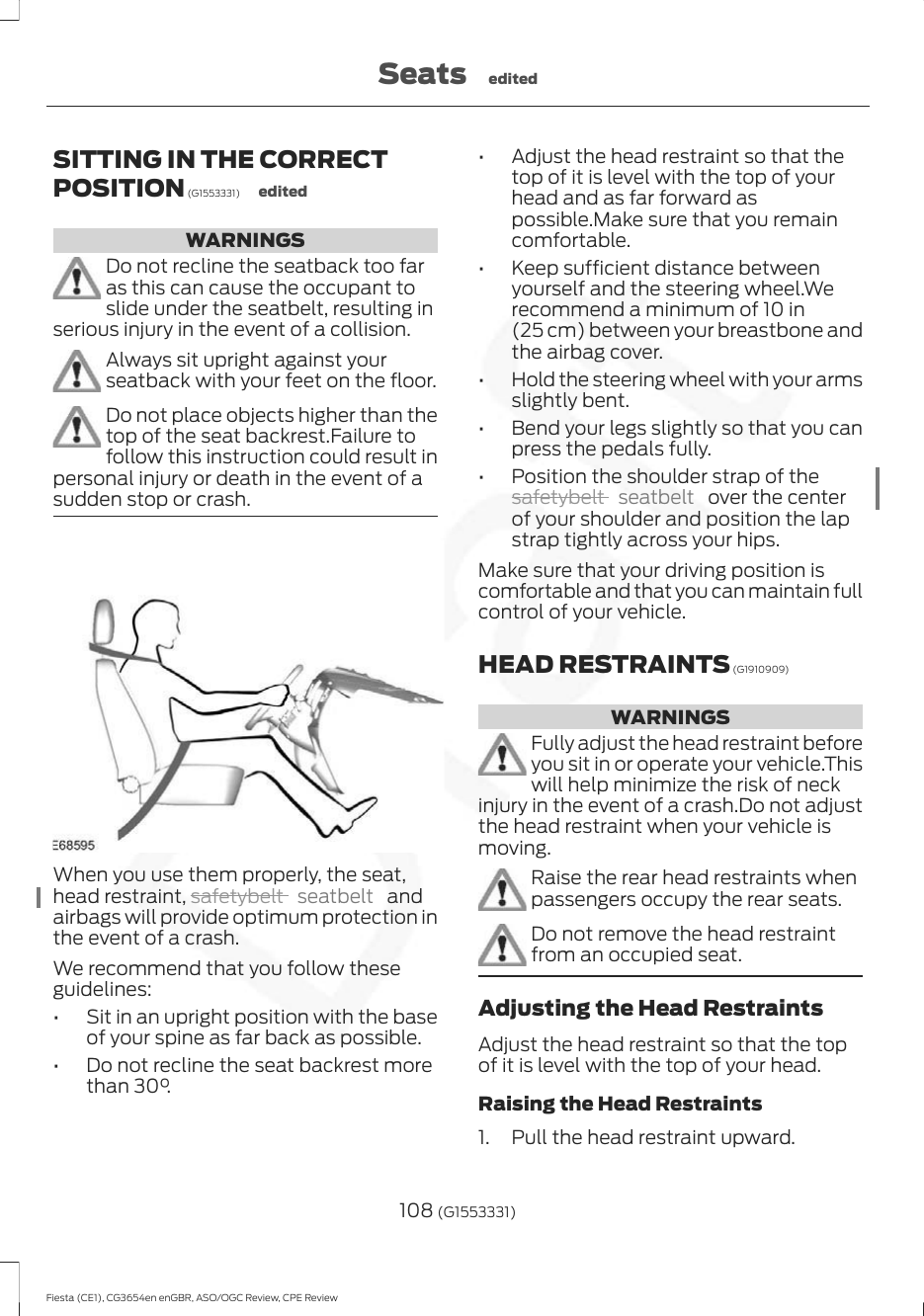 SITTING IN THE CORRECTPOSITION (G1553331) editedWARNINGSDo not recline the seatback too faras this can cause the occupant toslide under the seatbelt, resulting inserious injury in the event of a collision.Always sit upright against yourseatback with your feet on the floor.Do not place objects higher than thetop of the seat backrest.Failure tofollow this instruction could result inpersonal injury or death in the event of asudden stop or crash.When you use them properly, the seat,head restraint, safetybelt  seatbelt   andairbags will provide optimum protection inthe event of a crash.We recommend that you follow theseguidelines:• Sit in an upright position with the baseof your spine as far back as possible.• Do not recline the seat backrest morethan 30°.• Adjust the head restraint so that thetop of it is level with the top of yourhead and as far forward aspossible.Make sure that you remaincomfortable.• Keep sufficient distance betweenyourself and the steering wheel.Werecommend a minimum of 10 in(25 cm) between your breastbone andthe airbag cover.• Hold the steering wheel with your armsslightly bent.• Bend your legs slightly so that you canpress the pedals fully.• Position the shoulder strap of thesafetybelt  seatbelt   over the centerof your shoulder and position the lapstrap tightly across your hips.Make sure that your driving position iscomfortable and that you can maintain fullcontrol of your vehicle.HEAD RESTRAINTS (G1910909)WARNINGSFully adjust the head restraint beforeyou sit in or operate your vehicle.Thiswill help minimize the risk of neckinjury in the event of a crash.Do not adjustthe head restraint when your vehicle ismoving.Raise the rear head restraints whenpassengers occupy the rear seats.Do not remove the head restraintfrom an occupied seat.Adjusting the Head RestraintsAdjust the head restraint so that the topof it is level with the top of your head.Raising the Head Restraints1. Pull the head restraint upward.108 (G1553331)Fiesta (CE1), CG3654en enGBR, ASO/OGC Review, CPE ReviewSeats edited