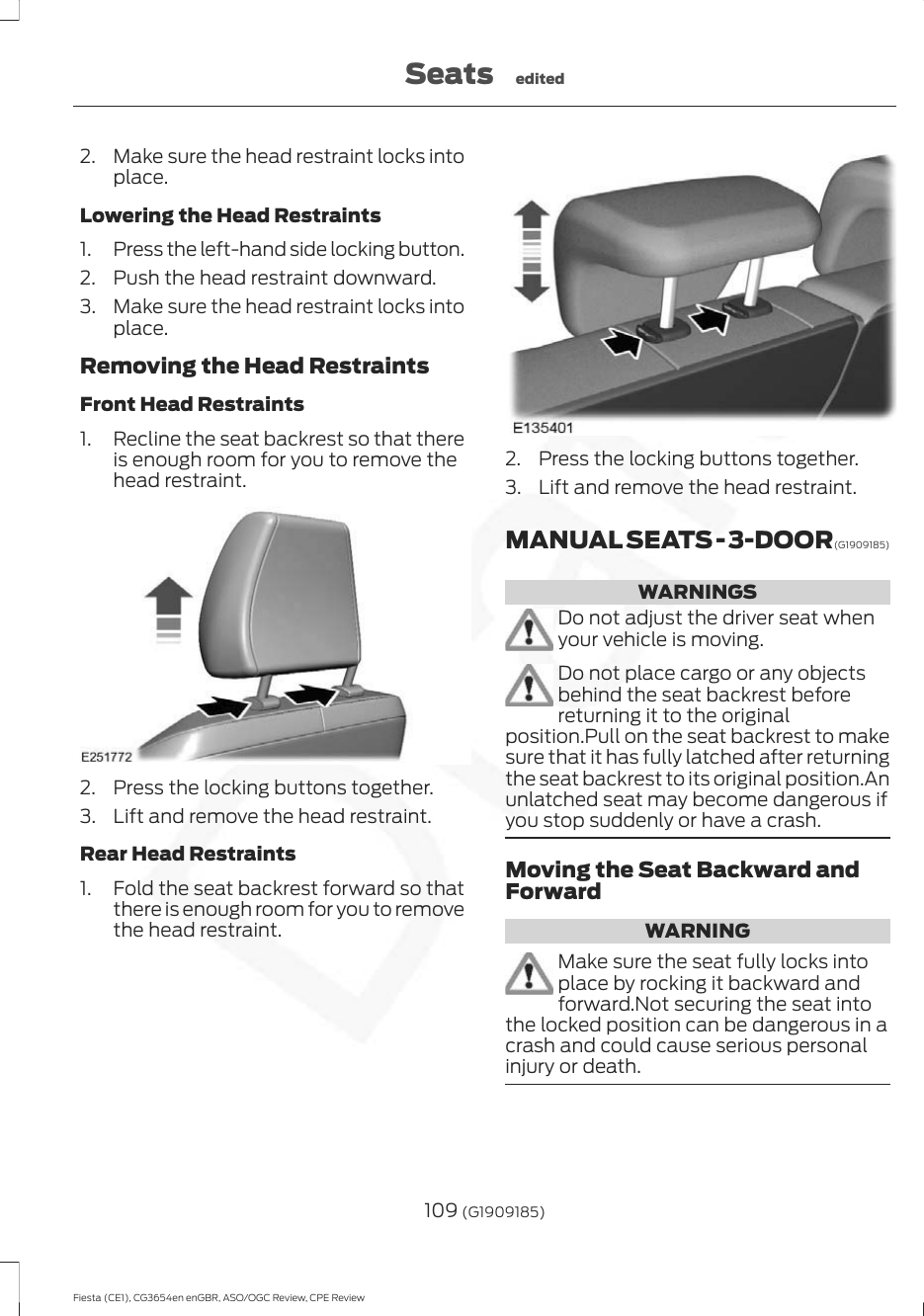 2. Make sure the head restraint locks intoplace.Lowering the Head Restraints1. Press the left-hand side locking button.2. Push the head restraint downward.3. Make sure the head restraint locks intoplace.Removing the Head RestraintsFront Head Restraints1. Recline the seat backrest so that thereis enough room for you to remove thehead restraint.2. Press the locking buttons together.3. Lift and remove the head restraint.Rear Head Restraints1. Fold the seat backrest forward so thatthere is enough room for you to removethe head restraint.2. Press the locking buttons together.3. Lift and remove the head restraint.MANUAL SEATS - 3-DOOR (G19091 8 5)WARNINGSDo not adjust the driver seat whenyour vehicle is moving.Do not place cargo or any objectsbehind the seat backrest beforereturning it to the originalposition.Pull on the seat backrest to makesure that it has fully latched after returningthe seat backrest to its original position.Anunlatched seat may become dangerous ifyou stop suddenly or have a crash.Moving the Seat Backward andForwardWARNINGMake sure the seat fully locks intoplace by rocking it backward andforward.Not securing the seat intothe locked position can be dangerous in acrash and could cause serious personalinjury or death.109 (G1909185)Fiesta (CE1), CG3654en enGBR, ASO/OGC Review, CPE ReviewSeats edited