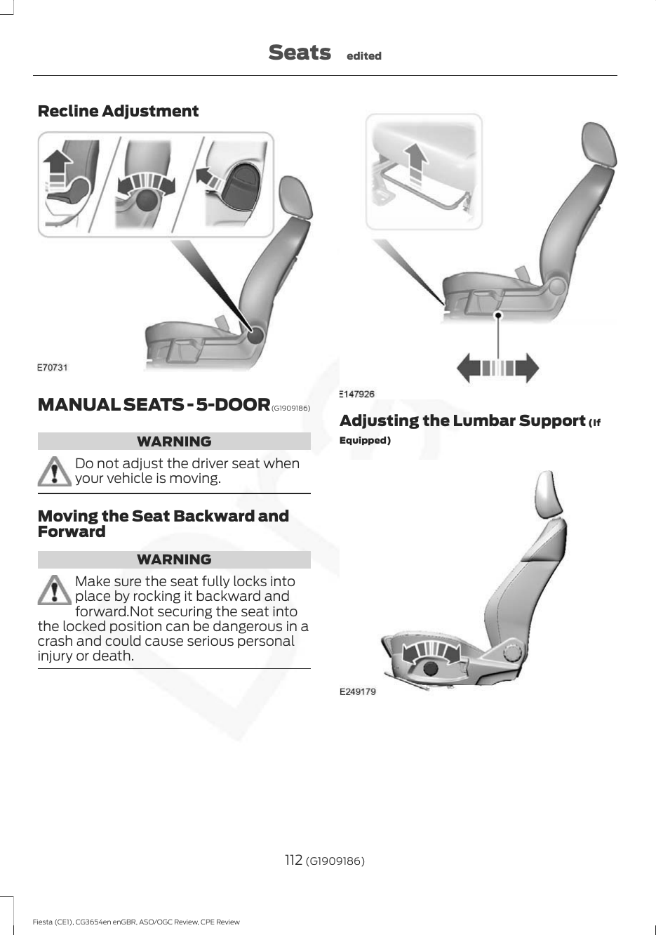 Recline AdjustmentMANUAL SEATS - 5-DOOR (G1909186)WARNINGDo not adjust the driver seat whenyour vehicle is moving.Moving the Seat Backward andForwardWARNINGMake sure the seat fully locks intoplace by rocking it backward andforward.Not securing the seat intothe locked position can be dangerous in acrash and could cause serious personalinjury or death.Adjusting the Lumbar Support (IfEquipped)112 (G1909186)Fiesta (CE1), CG3654en enGBR, ASO/OGC Review, CPE ReviewSeats edited