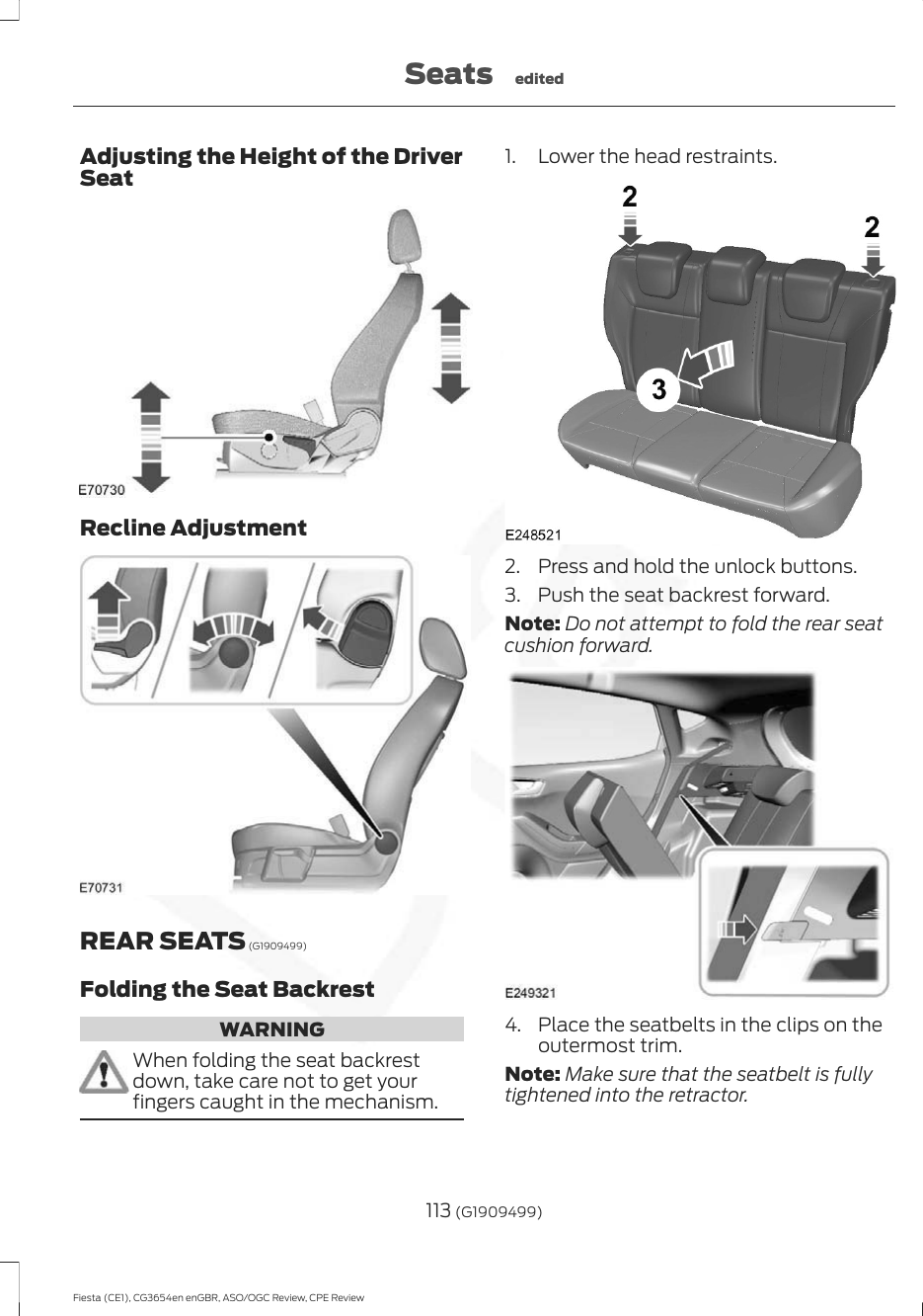 Adjusting the Height of the DriverSeatRecline AdjustmentREAR SEATS (G1909499)Folding the Seat BackrestWARNINGWhen folding the seat backrestdown, take care not to get yourfingers caught in the mechanism.1. Lower the head restraints.2. Press and hold the unlock buttons.3. Push the seat backrest forward.Note: Do not attempt to fold the rear seatcushion forward.4. Place the seatbelts in the clips on theoutermost trim.Note: Make sure that the seatbelt is fullytightened into the retractor.113 (G1909499)Fiesta (CE1), CG3654en enGBR, ASO/OGC Review, CPE ReviewSeats edited