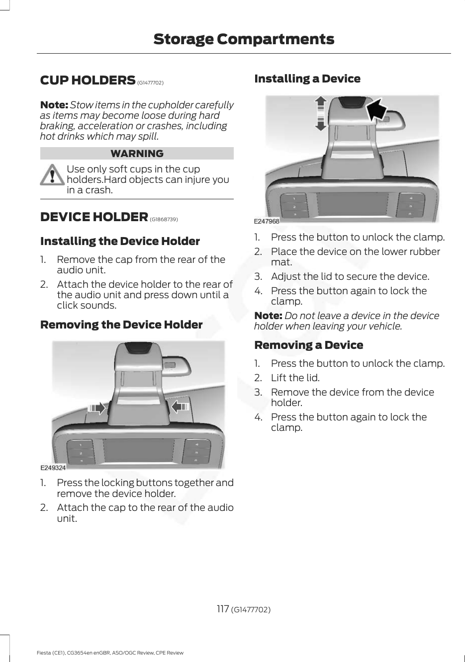 CUP HOLDERS (G1477702)Note: Stow items in the cupholder carefullyas items may become loose during hardbraking, acceleration or crashes, includinghot drinks which may spill.WARNINGUse only soft cups in the cupholders.Hard objects can injure youin a crash.DEVICE HOLDER (G1868739)Installing the Device Holder1. Remove the cap from the rear of theaudio unit.2. Attach the device holder to the rear ofthe audio unit and press down until aclick sounds.Removing the Device Holder1. Press the locking buttons together andremove the device holder.2. Attach the cap to the rear of the audiounit.Installing a Device1. Press the button to unlock the clamp.2. Place the device on the lower rubbermat.3. Adjust the lid to secure the device.4. Press the button again to lock theclamp.Note: Do not leave a device in the deviceholder when leaving your vehicle.Removing a Device1. Press the button to unlock the clamp.2. Lift the lid.3. Remove the device from the deviceholder.4. Press the button again to lock theclamp.117 (G1477702)Fiesta (CE1), CG3654en enGBR, ASO/OGC Review, CPE ReviewStorage Compartments