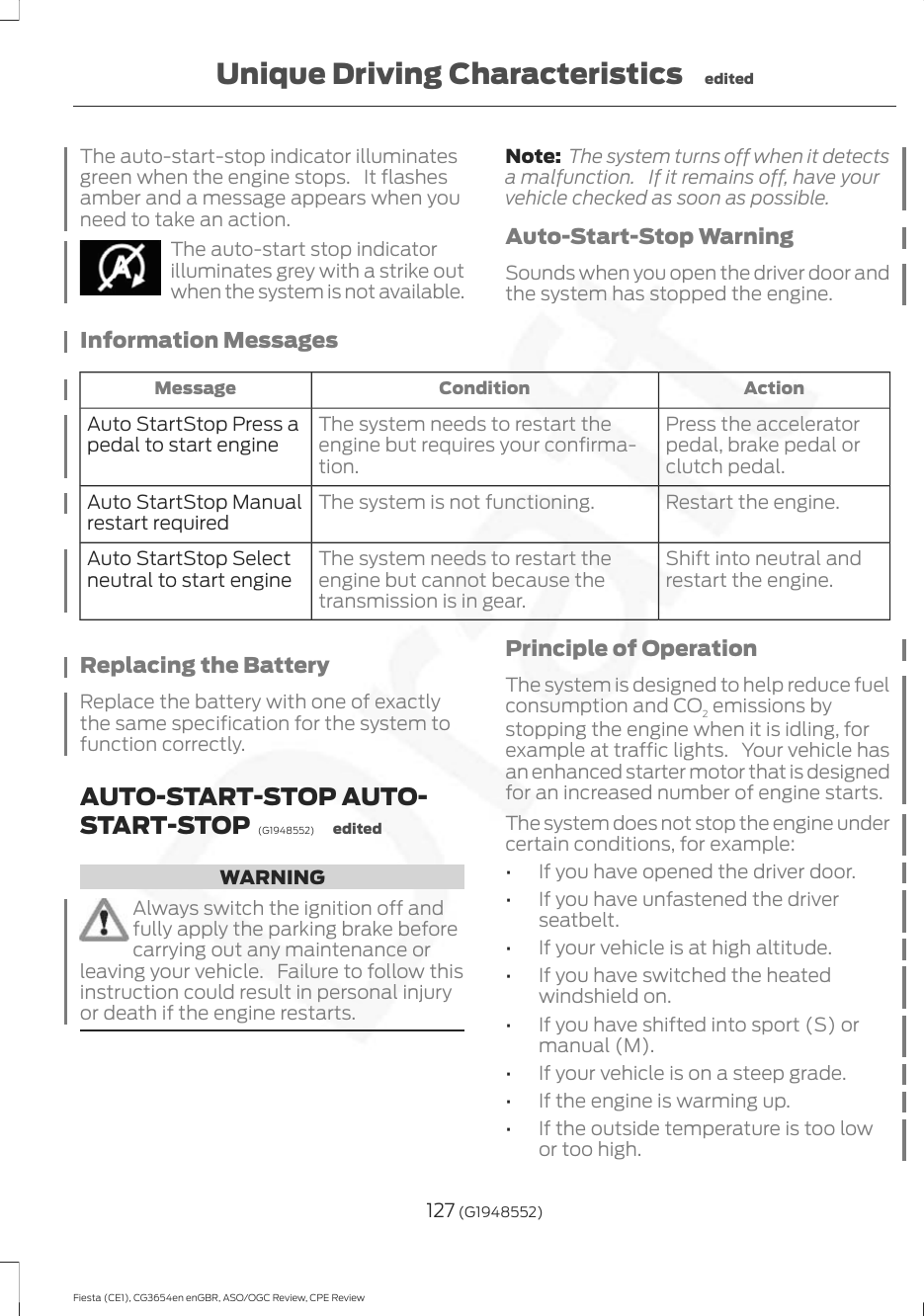 The auto-start-stop indicator illuminatesgreen when the engine stops. It flashesamber and a message appears when youneed to take an action.The auto-start stop indicatorilluminates grey with a strike outwhen the system is not available.Note: The system turns off when it detectsa malfunction. If it remains off, have yourvehicle checked as soon as possible.Auto-Start-Stop WarningSounds when you open the driver door andthe system has stopped the engine.Information MessagesActionConditionMessagePress the acceleratorpedal, brake pedal orclutch pedal.The system needs to restart theengine but requires your confirma-tion.Auto StartStop Press apedal to start engineRestart the engine.The system is not functioning.Auto StartStop Manualrestart requiredShift into neutral andrestart the engine.The system needs to restart theengine but cannot because thetransmission is in gear.Auto StartStop Selectneutral to start engineReplacing the BatteryReplace the battery with one of exactlythe same specification for the system tofunction correctly.AUTO-START-STOP AUTO-START-STOP  (G1948552) editedWARNINGAlways switch the ignition off andfully apply the parking brake beforecarrying out any maintenance orleaving your vehicle. Failure to follow thisinstruction could result in personal injuryor death if the engine restarts.Principle of OperationThe system is designed to help reduce fuelconsumption and CO2 emissions bystopping the engine when it is idling, forexample at traffic lights. Your vehicle hasan enhanced starter motor that is designedfor an increased number of engine starts.The system does not stop the engine undercertain conditions, for example:•If you have opened the driver door.•If you have unfastened the driverseatbelt.•If your vehicle is at high altitude.•If you have switched the heatedwindshield on.•If you have shifted into sport (S) ormanual (M).•If your vehicle is on a steep grade.•If the engine is warming up.•If the outside temperature is too lowor too high.127 (G1948552)Fiesta (CE1), CG3654en enGBR, ASO/OGC Review, CPE ReviewUnique Driving Characteristics edited