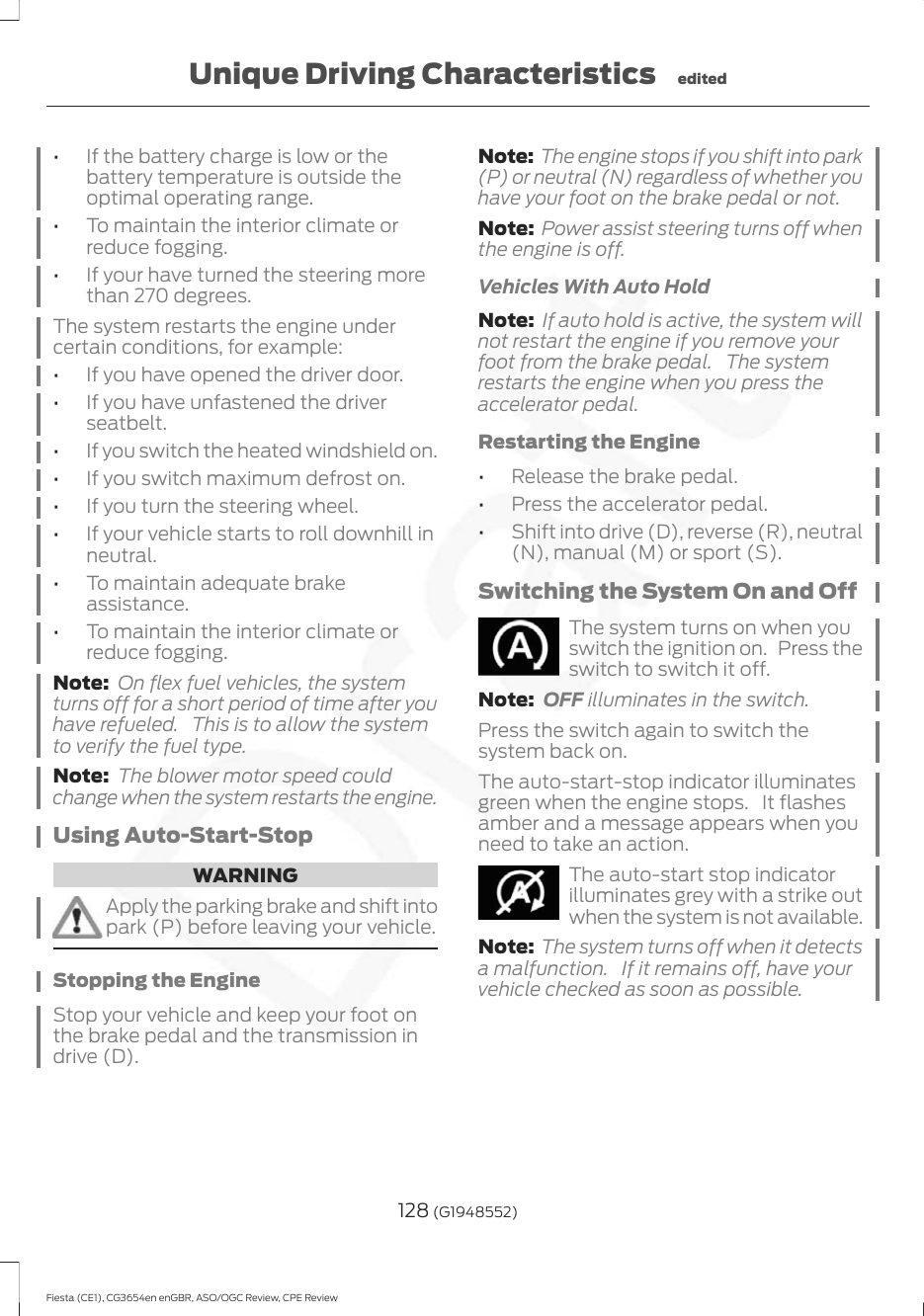 •If the battery charge is low or thebattery temperature is outside theoptimal operating range.•To maintain the interior climate orreduce fogging.•If your have turned the steering morethan 270 degrees.The system restarts the engine undercertain conditions, for example:•If you have opened the driver door.•If you have unfastened the driverseatbelt.•If you switch the heated windshield on.•If you switch maximum defrost on.•If you turn the steering wheel.•If your vehicle starts to roll downhill inneutral.•To maintain adequate brakeassistance.•To maintain the interior climate orreduce fogging.Note: On flex fuel vehicles, the systemturns off for a short period of time after youhave refueled. This is to allow the systemto verify the fuel type.Note: The blower motor speed couldchange when the system restarts the engine.Using Auto-Start-StopWARNINGApply the parking brake and shift intopark (P) before leaving your vehicle.Stopping the EngineStop your vehicle and keep your foot onthe brake pedal and the transmission indrive (D).Note: The engine stops if you shift into park(P) or neutral (N) regardless of whether youhave your foot on the brake pedal or not.Note: Power assist steering turns off whenthe engine is off.Vehicles With Auto HoldNote: If auto hold is active, the system willnot restart the engine if you remove yourfoot from the brake pedal. The systemrestarts the engine when you press theaccelerator pedal.Restarting the Engine•Release the brake pedal.•Press the accelerator pedal.•Shift into drive (D), reverse (R), neutral(N), manual (M) or sport (S).Switching the System On and OffThe system turns on when youswitch the ignition on. Press theswitch to switch it off.Note: OFF illuminates in the switch.Press the switch again to switch thesystem back on.The auto-start-stop indicator illuminatesgreen when the engine stops. It flashesamber and a message appears when youneed to take an action.The auto-start stop indicatorilluminates grey with a strike outwhen the system is not available.Note: The system turns off when it detectsa malfunction. If it remains off, have yourvehicle checked as soon as possible.128 (G1948552)Fiesta (CE1), CG3654en enGBR, ASO/OGC Review, CPE ReviewUnique Driving Characteristics edited