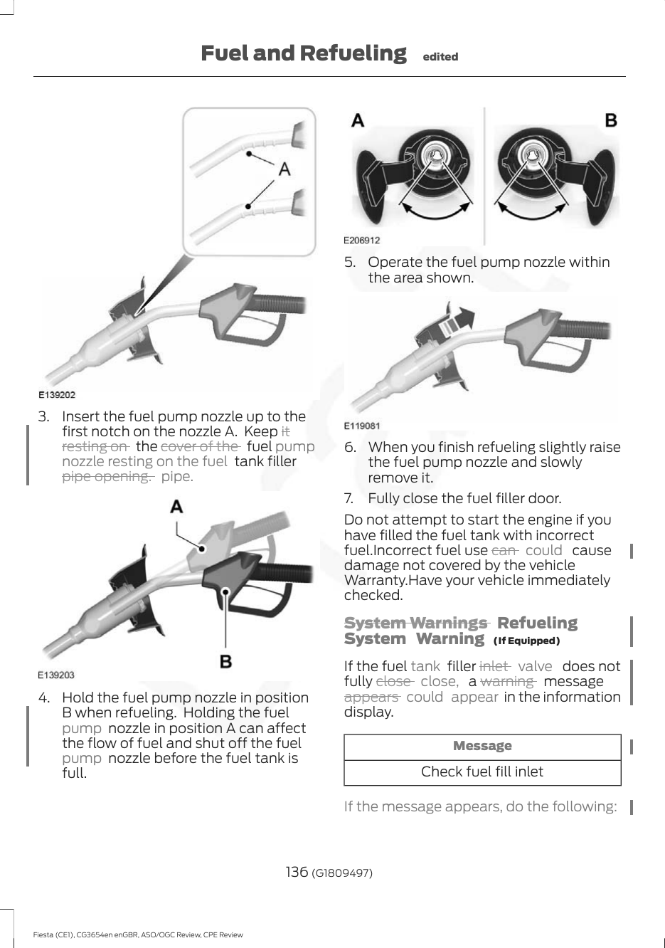 3. Insert the fuel pump nozzle up to thefirst notch on the nozzle A.  Keep itresting on   the cover of the   fuel pumpnozzle resting on the fuel  tank fillerpipe opening. pipe.4. Hold the fuel pump nozzle in positionB when refueling.  Holding the fuelpump  nozzle in position A can affectthe flow of fuel and shut off the fuelpump  nozzle before the fuel tank isfull.5. Operate the fuel pump nozzle withinthe area shown.6. When you finish refueling slightly raisethe fuel pump nozzle and slowlyremove it.7. Fully close the fuel filler door.Do not attempt to start the engine if youhave filled the fuel tank with incorrectfuel.Incorrect fuel use can  could   causedamage not covered by the vehicleWarranty.Have your vehicle immediatelychecked.System Warnings  RefuelingSystem Warning  (If Equipped)If the fuel tank  filler inlet  valve   does notfully close  close,  a warning   messageappears  could appear in the informationdisplay.MessageCheck fuel fill inletIf the message appears, do the following:136 (G1809497)Fiesta (CE1), CG3654en enGBR, ASO/OGC Review, CPE ReviewFuel and Refueling edited