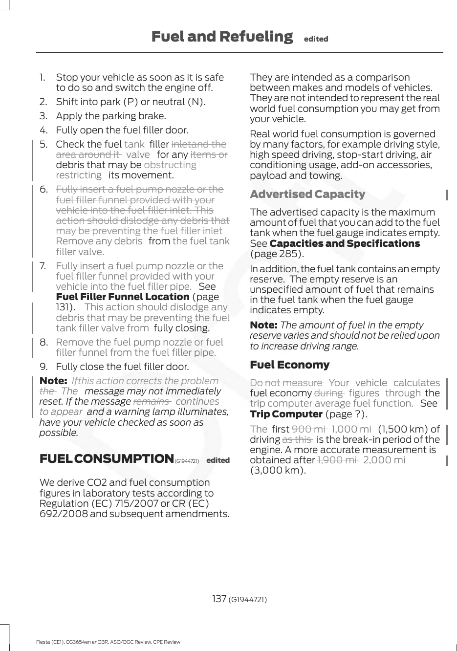 1. Stop your vehicle as soon as it is safeto do so and switch the engine off.2. Shift into park (P) or neutral (N).3. Apply the parking brake.4. Fully open the fuel filler door.5. Check the fuel tank  filler inletand thearea around it  valve   for any items ordebris that may be obstructingrestricting   its movement.6. Fully insert a fuel pump nozzle or thefuel filler funnel provided with yourvehicle into the fuel filler inlet. Thisaction should dislodge any debris thatmay be preventing the fuel filler inletRemove any debris   from the fuel tankfiller valve.7. Fully insert a fuel pump nozzle or thefuel filler funnel provided with yourvehicle into the fuel filler pipe.  SeeFuel Filler Funnel Location (page131).  This action should dislodge anydebris that may be preventing the fueltank filler valve from  fully closing.8. Remove the fuel pump nozzle or fuelfiller funnel from the fuel filler pipe.9. Fully close the fuel filler door.Note: Ifthis action corrects the problemthe  The   message may not immediatelyreset. If the message remains  continuesto appear  and a warning lamp illuminates,have your vehicle checked as soon aspossible.FUEL CONSUMPTION (G1944721) editedWe derive CO2 and fuel consumptionfigures in laboratory tests according toRegulation (EC) 715/2007 or CR (EC)692/2008 and subsequent amendments.They are intended as a comparisonbetween makes and models of vehicles.They are not intended to represent the realworld fuel consumption you may get fromyour vehicle.Real world fuel consumption is governedby many factors, for example driving style,high speed driving, stop-start driving, airconditioning usage, add-on accessories,payload and towing.Advertised CapacityThe advertised capacity is the maximumamount of fuel that you can add to the fueltank when the fuel gauge indicates empty.See Capacities and Specifications(page 285).In addition, the fuel tank contains an emptyreserve.  The empty reserve is anunspecified amount of fuel that remainsin the fuel tank when the fuel gaugeindicates empty.Note: The amount of fuel in the emptyreserve varies and should not be relied uponto increase driving range.Fuel EconomyDo not measure  Your vehicle calculatesfuel economy during  figures through thetrip computer average fuel function.  SeeTrip Computer (page ?).The  first 900 mi  1,000 mi   (1,500 km) ofdriving as this   is the break-in period of theengine. A more accurate measurement isobtained after 1,900 mi  2,000 mi(3,000 km).137 (G1944721)Fiesta (CE1), CG3654en enGBR, ASO/OGC Review, CPE ReviewFuel and Refueling edited