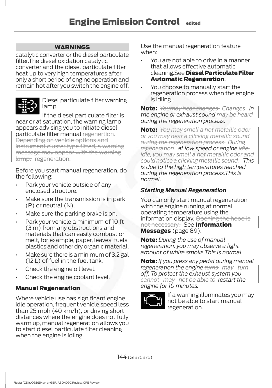WARNINGScatalytic converter or the diesel particulatefilter.The diesel oxidation catalyticconverter and the diesel particulate filterheat up to very high temperatures afteronly a short period of engine operation andremain hot after you switch the engine off.Diesel particulate filter warninglamp.If the diesel particulate filter isnear or at saturation, the warning lampappears advising you to initiate dieselparticulate filter manual regenertion.Depending on vehicle options andinstrument cluster type fitted, a warningmessage may appear with the warninglamp.regeneration.Before you start manual regeneration, dothe following:• Park your vehicle outside of anyenclosed structure.• Make sure the transmission is in park(P) or neutral (N).• Make sure the parking brake is on.• Park your vehicle a minimum of 10 ft(3 m) from any obstructions andmaterials that can easily combust ormelt, for example, paper, leaves, fuels,plastics and other dry organic material.• Make sure there is a minimum of 3.2 gal(12 L) of fuel in the fuel tank.• Check the engine oil level.• Check the engine coolant level.Manual RegenerationWhere vehicle use has significant engineidle operation, frequent vehicle speed lessthan 25 mph (40 km/h), or driving shortdistances where the engine does not fullywarm up, manual regeneration allows youto start diesel particulate filter cleaningwhen the engine is idling.Use the manual regeneration featurewhen:• You are not able to drive in a mannerthat allows effective automaticcleaning.See Diesel Particulate FilterAutomatic Regeneration.• You choose to manually start theregeneration process when the engineis idling.Note: Youmay hear changes  Changes   inthe engine or exhaust sound may be heardduring the regeneration process.Note: You may smell a hot metallic odoror you may hear a clicking metallic soundduring the regeneration process  Duringregeneration   at low speed or engine idle.idle, you may smell a hot metallic odor andcould notice a clicking metallic sound.   Thisis due to the high temperatures reachedduring the regeneration process.This isnormal.Starting Manual RegenerationYou can only start manual regenerationwith the engine running at normaloperating temperature using theinformation display. Opening the hood isnot necessary. See InformationMessages (page 89).Note: During the use of manualregeneration, you may observe a lightamount of white smoke.This is normal.Note: If you press any pedal during manualregeneration the engine turns  may turnoff. To protect the exhaust system youcannot  may  not be able to  restart theengine for 10 minutes.If a warning illuminates you maynot be able to start manualregeneration.144 (G1876876)Fiesta (CE1), CG3654en enGBR, ASO/OGC Review, CPE ReviewEngine Emission Control edited