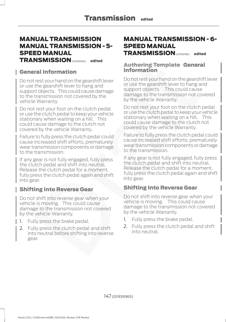 MANUAL TRANSMISSIONMANUAL TRANSMISSION - 5-SPEED MANUALTRANSMISSION (G1939965) editedGeneral InformationDo not rest your hand on the gearshift leveror use the gearshift lever to hang andsupport objects. This could cause damageto the transmission not covered by thevehicle Warranty.Do not rest your foot on the clutch pedalor use the clutch pedal to keep your vehiclestationary when waiting on a hill. Thiscould cause damage to the clutch notcovered by the vehicle Warranty.Failure to fully press the clutch pedal couldcause increased shift efforts, prematurelywear transmission components or damageto the transmission.If any gear is not fully engaged, fully pressthe clutch pedal and shift into neutral.Release the clutch pedal for a moment,fully press the clutch pedal again and shiftinto gear.Shifting Into Reverse GearDo not shift into reverse gear when yourvehicle is moving. This could causedamage to the transmission not coveredby the vehicle Warranty.1. Fully press the brake pedal.2. Fully press the clutch pedal and shiftinto neutral before shifting into reversegear.MANUAL TRANSMISSION - 6-SPEED MANUALTRANSMISSION (G1950186) editedAuthoring Template  GeneralInformationDo not rest your hand on the gearshift leveror use the gearshift lever to hang andsupport objects.  This could causedamage to the transmission not coveredby the vehicle Warranty.Do not rest your foot on the clutch pedalor use the clutch pedal to keep your vehiclestationary when waiting on a hill.  Thiscould cause damage to the clutch notcovered by the vehicle Warranty.Failure to fully press the clutch pedal couldcause increased shift efforts, prematurelywear transmission components or damageto the transmission.If any gear is not fully engaged, fully pressthe clutch pedal and shift into neutral.Release the clutch pedal for a moment,fully press the clutch pedal again and shiftinto gear.Shifting Into Reverse GearDo not shift into reverse gear when yourvehicle is moving.  This could causedamage to the transmission not coveredby the vehicle Warranty.1. Fully press the brake pedal.2. Fully press the clutch pedal and shiftinto neutral.147 (G1939965)Fiesta (CE1), CG3654en enGBR, ASO/OGC Review, CPE ReviewTransmission edited