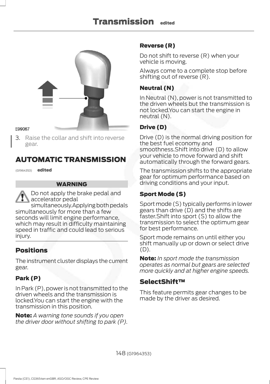 3. Raise the collar and shift into reversegear.AUTOMATIC TRANSMISSION(G1964353) editedWARNINGDo not apply the brake pedal andaccelerator pedalsimultaneously.Applying both pedalssimultaneously for more than a fewseconds will limit engine performance,which may result in difficulty maintainingspeed in traffic and could lead to seriousinjury.PositionsThe instrument cluster displays the currentgear.Park (P)In Park (P), power is not transmitted to thedriven wheels and the transmission islocked.You can start the engine with thetransmission in this position.Note: A warning tone sounds if you openthe driver door without shifting to park (P).Reverse (R)Do not shift to reverse (R) when yourvehicle is moving.Always come to a complete stop beforeshifting out of reverse (R).Neutral (N)In Neutral (N), power is not transmitted tothe driven wheels but the transmission isnot locked.You can start the engine inneutral (N).Drive (D)Drive (D) is the normal driving position forthe best fuel economy andsmoothness.Shift into drive (D) to allowyour vehicle to move forward and shiftautomatically through the forward gears.The transmission shifts to the appropriategear for optimum performance based ondriving conditions and your input.Sport Mode (S)Sport mode (S) typically performs in lowergears than drive (D) and the shifts arefaster.Shift into sport (S) to allow thetransmission to select the optimum gearfor best performance.Sport mode remains on until either youshift manually up or down or select drive(D).Note: In sport mode the transmissionoperates as normal but gears are selectedmore quickly and at higher engine speeds.SelectShift™This feature permits gear changes to bemade by the driver as desired.148 (G1964353)Fiesta (CE1), CG3654en enGBR, ASO/OGC Review, CPE ReviewTransmission edited