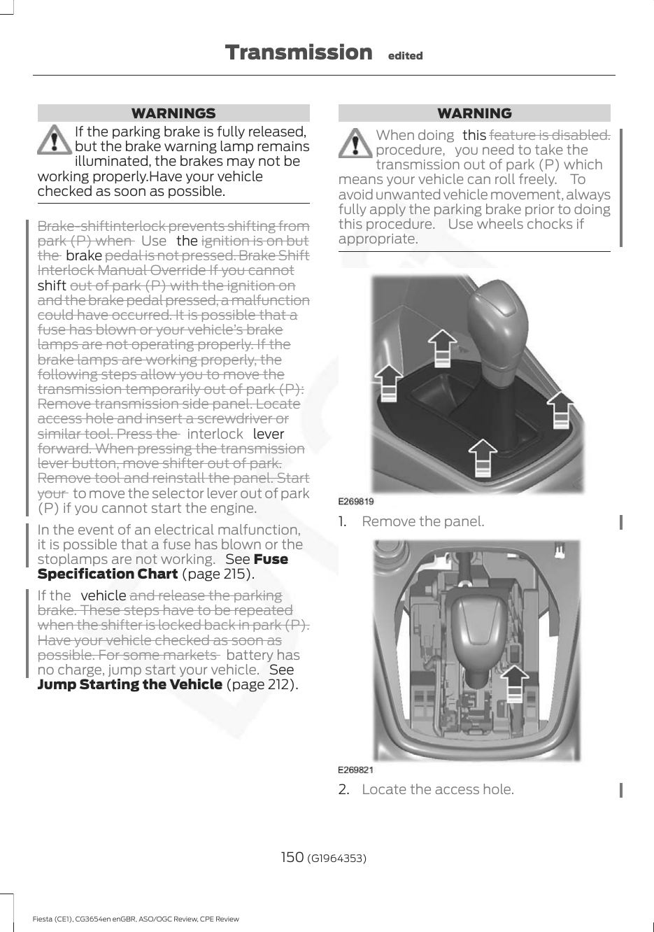 WARNINGSIf the parking brake is fully released,but the brake warning lamp remainsilluminated, the brakes may not beworking properly.Have your vehiclechecked as soon as possible.Brake-shiftinterlock prevents shifting frompark (P) when  Use   the ignition is on butthe  brake pedal is not pressed. Brake ShiftInterlock Manual Override If you cannotshift out of park (P) with the ignition onand the brake pedal pressed, a malfunctioncould have occurred. It is possible that afuse has blown or your vehicle’s brakelamps are not operating properly. If thebrake lamps are working properly, thefollowing steps allow you to move thetransmission temporarily out of park (P):Remove transmission side panel. Locateaccess hole and insert a screwdriver orsimilar tool. Press the  interlock   leverforward. When pressing the transmissionlever button, move shifter out of park.Remove tool and reinstall the panel. Startyour  to move the selector lever out of park(P) if you cannot start the engine.In the event of an electrical malfunction,it is possible that a fuse has blown or thestoplamps are not working.  See FuseSpecification Chart (page 215).If the   vehicle and release the parkingbrake. These steps have to be repeatedwhen the shifter is locked back in park (P).Have your vehicle checked as soon aspossible. For some markets  battery hasno charge, jump start your vehicle.  SeeJump Starting the Vehicle (page 212).WARNINGWhen doing   this feature is disabled.procedure, you need to take thetransmission out of park (P) whichmeans your vehicle can roll freely.  Toavoid unwanted vehicle movement, alwaysfully apply the parking brake prior to doingthis procedure.  Use wheels chocks ifappropriate.1. Remove the panel.2. Locate the access hole.150 (G1964353)Fiesta (CE1), CG3654en enGBR, ASO/OGC Review, CPE ReviewTransmission edited