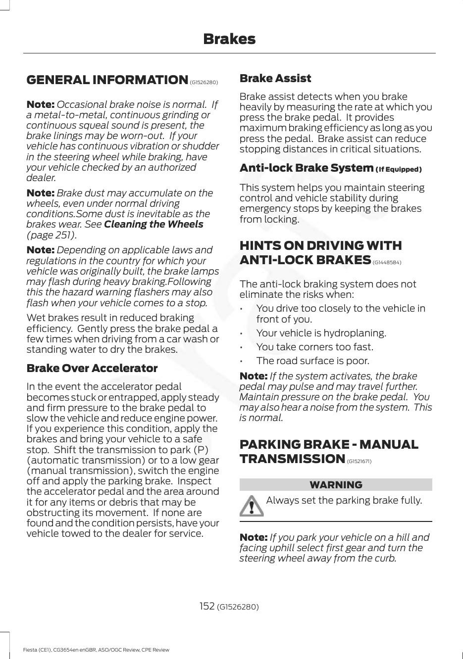 GENERAL INFORMATION (G1526280)Note: Occasional brake noise is normal.  Ifa metal-to-metal, continuous grinding orcontinuous squeal sound is present, thebrake linings may be worn-out.  If yourvehicle has continuous vibration or shudderin the steering wheel while braking, haveyour vehicle checked by an authorizeddealer.Note: Brake dust may accumulate on thewheels, even under normal drivingconditions.Some dust is inevitable as thebrakes wear. See Cleaning the Wheels(page 251).Note: Depending on applicable laws andregulations in the country for which yourvehicle was originally built, the brake lampsmay flash during heavy braking.Followingthis the hazard warning flashers may alsoflash when your vehicle comes to a stop.Wet brakes result in reduced brakingefficiency.  Gently press the brake pedal afew times when driving from a car wash orstanding water to dry the brakes.Brake Over AcceleratorIn the event the accelerator pedalbecomes stuck or entrapped, apply steadyand firm pressure to the brake pedal toslow the vehicle and reduce engine power.If you experience this condition, apply thebrakes and bring your vehicle to a safestop.  Shift the transmission to park (P)(automatic transmission) or to a low gear(manual transmission), switch the engineoff and apply the parking brake.  Inspectthe accelerator pedal and the area aroundit for any items or debris that may beobstructing its movement.  If none arefound and the condition persists, have yourvehicle towed to the dealer for service.Brake AssistBrake assist detects when you brakeheavily by measuring the rate at which youpress the brake pedal.  It providesmaximum braking efficiency as long as youpress the pedal.  Brake assist can reducestopping distances in critical situations.Anti-lock Brake System (If Equipped)This system helps you maintain steeringcontrol and vehicle stability duringemergency stops by keeping the brakesfrom locking.HINTS ON DRIVING WITHANTI-LOCK BRAKES (G1448584)The anti-lock braking system does noteliminate the risks when:• You drive too closely to the vehicle infront of you.• Your vehicle is hydroplaning.• You take corners too fast.• The road surface is poor.Note: If the system activates, the brakepedal may pulse and may travel further.Maintain pressure on the brake pedal.  Youmay also hear a noise from the system.  Thisis normal.PARKING BRAKE - MANUALTRANSMISSION (G1521671)WARNINGAlways set the parking brake fully.Note: If you park your vehicle on a hill andfacing uphill select first gear and turn thesteering wheel away from the curb.152 (G1526280)Fiesta (CE1), CG3654en enGBR, ASO/OGC Review, CPE ReviewBrakes