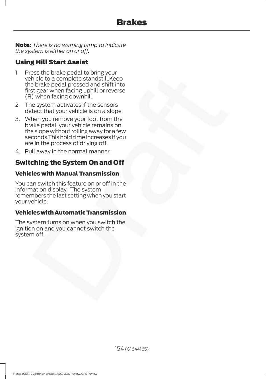 Note: There is no warning lamp to indicatethe system is either on or off.Using Hill Start Assist1. Press the brake pedal to bring yourvehicle to a complete standstill.Keepthe brake pedal pressed and shift intofirst gear when facing uphill or reverse(R) when facing downhill.2. The system activates if the sensorsdetect that your vehicle is on a slope.3. When you remove your foot from thebrake pedal, your vehicle remains onthe slope without rolling away for a fewseconds.This hold time increases if youare in the process of driving off.4. Pull away in the normal manner.Switching the System On and OffVehicles with Manual TransmissionYou can switch this feature on or off in theinformation display.  The systemremembers the last setting when you startyour vehicle.Vehicles with Automatic TransmissionThe system turns on when you switch theignition on and you cannot switch thesystem off.154 (G1644165)Fiesta (CE1), CG3654en enGBR, ASO/OGC Review, CPE ReviewBrakes